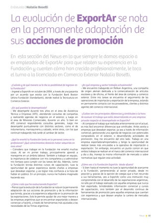 15News
Entrevista | Natalia Bosetti
En esta sección del News en la que siempre le damos espacio a
ex empleados de ExportAr para que relaten su experiencia en la
Fundación y cuenten cómo han crecido profesionalmente, le toca
el turno a la licenciada en Comercio Exterior Natalia Bosetti.
La evolución de ExportAr se nota
en la permanente adaptación de
sus accionesdepromoción
-¿Cuándo y de qué manera se te dio la posibilidad de ingresar en
la Fundación?
- Ingresé a ExportAr en octubre de 2004, a través de una pasantía
por un acuerdo que existía con la Fundación Bank Boston
(ahora Fundación Standarbank), donde realicé la Tecnicatura en
Comercio Exterior.
-¿En qué puestos te desempeñaste?
- Me desempeñé durante tres años en el área de Asistencia
Técnica a Empresas (ATE), atendiendo consultas de compañías
y realizando agendas de negocios en el exterior, y luego en
el área de Misiones Comerciales, durante un año. Si bien en
ATE comencé respondiendo consultas generales, luego me
desempeñé puntualmente con distintos sectores, como el de
indumentaria, marroquinería y calzado, entre otros, con los que
continué trabajando más tarde al cambiar de sector.
-¿Qué te enseñó la Fundación tanto en lo personal como en lo
profesional? ¿Qué conocimientos destacás haber adquirido en
esos años?
- Considero que trabajar en la Fundación me enseñó muchas
cosas. Al ser mi primer trabajo, principalmente aprendí a
manejarme en un ámbito laboral. También a trabajar en equipo,
la importancia de colaborar con mis compañeros y a administrar
mis tiempos para cumplir con las tareas del día. Además, como
la Fundación brinda distintos cursos de capacitación, tuve la
oportunidad de ganar experiencia dando charlas a empresas
que deseaban exportar, y así lograr más confianza a la hora de
hablar en público. En un principio, nunca me hubiera imaginado
haciendo eso.
-¿Cómo creés que ha evolucionado ExportAr?
- Pienso que la evolución de la Fundación se nota en la permanente
adaptación de sus acciones de promoción y de la información
que brinda, gracias a la experiencia adquirida en la promoción de
las exportaciones. Esto le permite ayudar de una mejor manera a
las empresas argentinas que se encuentran exportando o desean
comenzar a hacerlo, a través de herramientas más ajustadas a las
necesidades de las firmas argentinas.
-¿En qué empresa y sector trabajás actualmente?
- Me encuentro trabajando en Pelikan Argentina, una compañía
de origen alemán dedicada a la comercialización de artículos
escolares y de oficina, al frente del área de compras y comercio
exterior. Entre mis tareas se encuentra el seguimiento de las
operaciones de importación y exportación de la empresa, estando
en permanente contacto con los proveedores, clientes y distintos
agentes del comercio internacional.
-¿Cuáles son las principales diferencias y similitudes a la hora
de evaluar el trabajo que estás desarrollando en una empresa
privada respecto al desempeñado en ExportAr?
- Al comparar el trabajo que realizaba anteriormente con el actual,
es más fácil encontrar diferencias que similitudes. Antes asistía a
empresas que deseaban exportar, ya sea a través de información
comercial, gestionando una agenda de negocios con potenciales
compradores en el exterior, o desarrollando actividades de
promoción. Hoy me encuentro del otro lado. Trabajo en una
empresa exportadora/importadora y tengo la oportunidad de
realizar tareas más vinculadas a la operativa de importación o
exportación. Sin embargo, encuentro un punto común en que
ambos trabajos se realizan en el marco del comercio internacional
y día a día, manejo la misma información de mercado o sobre
normativas que regulan esta actividad.
¿Cómo ves a la Fundación ExportAr desde afuera?
- Si bien hasta el momento no tuve la oportunidad de acercarme
a la Fundación, perteneciendo al sector privado, desde mi
posición y, gracias de la opinión de colegas que sí han recurrido
a sus herramientas, veo a ExportAr como una institución muy
comprometida con el desarrollo de las exportaciones argentinas,
no sólo por el trabajo realizado con aquellas empresas que nunca
han exportado, brindándoles información comercial y cursos
de capacitación, sino también por el desarrollo continuo de
herramientas de promoción para aquellas empresas que cuentan
con experiencia y que desean ampliar la cartera de mercados
internacionales.
 