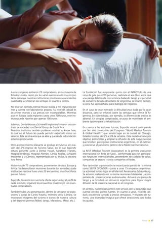 17News
A este congreso asistieron 25 compradores, en su mayoría de
Estados Unidos, razón por la cual el evento resultó muy impor-
tante para que nuestras instituciones mostraran sus excelentes
cualidades y exhibieran las ventajas en cuanto a costos.
Por citar un ejemplo, Dental House realiza 2 mil implantes por
mes y cuenta con laboratorios propios. Su nivel de calidad es
de primer mundo y sus precios son incomparables. Mientras
que en Europa cada implante cuesta unos 700 euros, este ins-
tituto puede hacerlos por apenas 100 euros.
Además, Dental House y Schiavelli Implantes firmaron un con-
trato de sociedad con Dental Group de Costa Rica.
Nuestros institutos también pudieron mostrar su know how,
lo cual en el futuro les puede permitir exportarlo como un
servicio. Esta es otra veta que se abre y que desde la Fundación
estamos propiciando.
Otro acontecimiento relevante se produjo en Murcia, en oca-
sión del 6°Congreso de Turismo Salud, en el que ExportAr
estuvo presente junto a Dental House, Sanatorio Francés,
Hospital Británico, Hospital Alemán, Clínica Robles, Schiavelli
Implantes y la Cámara, representada por su titular, la doctora
Ana Prieto.
Hubo más de 70 compradores, provenientes de Asia, Europa y
Africa. Se desarrollaron reuniones durante dos jornadas y cada
institución nacional tuvo unos 20 encuentros, muy fructíferos
para el futuro.
ExportAr, teniendo en cuenta la oferta exportable y el perfil de
cada instituto, organizó los encuentros (matchings) con even-
tuales compradores.
También hubo una presentación, dentro de un panel de expo-
sitores, a cargo de Carlos Traseira, miembro de la Cámara. Se
mostraron imágenes del turismo e íconos de nuestra cultura
y del deporte (premios Nóbel, tango, Maradona, Messi, etc.).
La Fundación fue auspiciante -junto con el INPROTUR- de una
cena de gala para 200 personas, realizada al aire libre, en la que
una pareja deleitó a la concurrencia bailando tango y el personal
de camarería llevaba delantales de Argentina. Al mismo tiempo,
la cena fue aprovechada para diálogos de negocios.
En el caso de este mercado la dificultad está dada por la gran
distancia, pero se enfatizó sobre las ventajas que ofrece la Ar-
gentina. En odontología, por ejemplo, la diferencia de precios es
abismal. En cirugías complicadas, se puso de manifiesto el am-
biente óptimo para la rehabilitación.
En cuanto a las acciones futuras, ExportAr estará participando
por 3er. año consecutivo del Congreso “World Medical Tourism
& Global Health”, que tendrá lugar en la ciudad de Chicago,
Estados Unidos, del 25 al 28 de octubre. Esta iniciativa tiene por
objetivo profundizar y ampliar la difusión de este nuevo servicio
que brindan prestigiosas instituciones argentinas, en el exterior.
y posicionar al país como destino de la Medicina Internacional.
La MTA (Medical Tourism Association) es la primera asociación
internacional sin fines de lucro , conformada para los prestigio-
sos hospitales internacionales, proveedores de cuidado de salud,
compañías de seguro y otras compañías afiliadas.
Para optimizar la promoción se estará participando de la misma
como SILVER SPONSOR – junto a unas 15 empresas argentinas.
La actividad tendrá lugar en el Marriott Renaissance Schaumburg.
Se estarán realizando en la misma reuniones bilaterales , acom-
pañado de presentaciones audiovisuales. Actuará una pareja de
tango y se brindará un almuerzo argentino para lograr mayor
difusión de la presencia nacional en el congreso.
En síntesis, nuestro país ofrece este servicio con la seguridad que
cuenta con dos puntos fuertes. En cuanto a salud, nivel de cali-
dad y excelencia sumado a precios ventajosos. Y respecto del tu-
rismo, una diversidad mágica que ofrece atracciones para todos
los gustos.
 