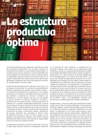 18 News
Opinión | Aldo Ferrer
La estructura productiva más conveniente es aquella que cumple
dos condiciones fundamentales. Por una parte, incorporar los
conocimientos de frontera y su permanente transformación, en
el empleo de los recursos materiales y humanos disponibles. Por
la otra, establecer, con la economía mundial un relación simétrica
no subordinada. Estas dos condiciones, permiten cumplir con el
objetivo fundamental de la inclusión social a través del aumento
del empleo, la capacitación de la fuerza de trabajo y el incremento
de la productividad y los salarios reales.
El desarrollo del país depende de la aplicación de la ciencia y la
tecnología a la producción. El aumento de la productividad, el
empleo y el bienestar social requiere, como condición necesaria,
la incorporación permanente de innovaciones en los procesos
productivos y en la calidad y versatilidad de los bienes y servicios
que abastecen la demanda de consumo e inversión y las
exportaciones. Al mismo tiempo, para que esto sea posible,
es preciso mantener la autonomía necesaria en el diseño y
conducción de la economía nacional. El ejercicio efectivo de la
soberanía es un requisito indispensable del desarrollo. La forma
en que el país se vincula con el resto del mundo a través de lo que
produce, exporta e importa, determina que pueda, o no, difundir
la tecnología y poner en marcha los procesos de largo plazo de
acumulación de capital, conocimientos, gestión, organización
de recursos, educación, que constituyen la esencia misma
del desarrollo económico y social. Lo mismo sucede, con los
equilibrios macroeconómicos necesarios para sostener políticas
defensoras del interés nacional. Para todo esto es imprescindible
contar con la estructura productiva óptima.
El extraordinario dinamismo actual de la producción rural y de
la cadena agro industrial, introduce un protagonista importante
La estructura
productiva
óptima
en la resolución de estas cuestiones. La ampliación de los
mercados mundiales como destino de las exportaciones agro
industriales, coincide con la aptitud del empresariado de aplicar
las tecnologías avanzadas (siembra directa, semillas transgénicas,
agroquímicos, etc.). Buena parte de la actividad agropecuaria
en la actualidad opera en la frontera del conocimiento, a tal
punto, que se habla de la agricultura de precisión, en la cual se
despliegan las tecnologías de punta, desde la biotecnología a la
microelectrónica y la informática. Esto ha provocado un aumento
notable de la producción y las exportaciones e incorporado un
importante factor dinámico favorable para el desarrollo del país.
La agenda del futuro incluye fortalecer la inclusión social en el
agro a través del pleno desarrollo de las producciones regionales,
la integración de las cadenas de valor, el protagonismo de las
empresas nacionales en la producción de los insumos y equipos
portadores del cambio tecnológico y el apoyo técnico y financiero,
de las PYMES rurales y las explotaciones familiares, para
convertirlas en unidades productivas rentables y competitivas.
De todos modos, ¿alcanza la cadena agro industrial para el pleno
empleo de los recursos humanos disponibles a remuneraciones
crecientes?. Además, ¿el desarrollo tecnológico puede sostenerse
en la sofisticación técnica y capacidad competitiva de un solo
sector?. La respuesta es no. En primer lugar, porque el sector
agroindustrial emplea, directa e indirectamente, alrededor de 1/3
de la población económicamente activa. Por lo tanto, el pleno
empleo de los recursos humanos requiere de otras fuentes de
trabajo, para lo cual es necesaria una estructura económica de
amplia base industrial y servicios portadores del conocimiento
y las formas modernas de organización. En segundo término,
porque la ciencia y la tecnología se vinculan a la existencia de una
base productiva integrada y compleja que abarque a los sectores
 