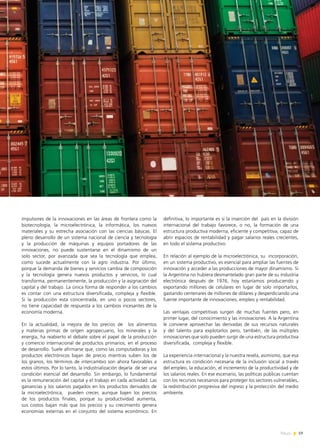 19News
impulsores de la innovaciones en las áreas de frontera como la
biotecnología, la microelectrónica, la informática, los nuevos
materiales y su estrecha asociación con las ciencias básicas. El
pleno desarrollo de un sistema nacional de ciencia y tecnología
y la producción de máquinas y equipos portadores de las
innovaciones, no puede sustentarse en el dinamismo de un
solo sector, por avanzada que sea la tecnología que emplea,
como sucede actualmente con la agro industria. Por último,
porque la demanda de bienes y servicios cambia de composición
y la tecnología genera nuevos productos y servicios, lo cual
transforma, permanentemente, la producción y la asignación del
capital y del trabajo. La única forma de responder a los cambios
es contar con una estructura diversificada, compleja y flexible.
Si la producción esta concentrada, en uno o pocos sectores,
no tiene capacidad de respuesta a los cambios incesantes de la
economía moderna.
En la actualidad, la mejora de los precios de los alimentos
y materias primas de orígen agropecuario, los minerales y la
energía, ha reabierto el debate sobre el papel de la producción
y comercio internacional de productos primarios, en el proceso
de desarrollo. Suele afirmarse que, como las computadoras y los
productos electrónicos bajan de precio mientras suben los de
los granos, los términos de intercambio son ahora favorables a
estos últimos. Por lo tanto, la industrialización dejaría de ser una
condición esencial del desarrollo. Sin embargo, lo fundamental
es la remuneración del capital y el trabajo en cada actividad. Las
ganancias y los salarios pagados en los productos derivados de
la microelectrónica, pueden crecer, aunque bajen los precios
de los productos finales, porque su productividad aumenta,
sus costos bajan más que los precios y su crecimiento genera
economías externas en el conjunto del sistema económico. En
definitiva, lo importante es si la inserción del país en la división
internacional del trabajo favorece, o no, la formación de una
estructura productiva moderna, eficiente y competitiva, capaz de
abrir espacios de rentabilidad y pagar salarios reales crecientes,
en todo el sistema productivo.
En relación al ejemplo de la microelectrónica, su incorporación,
en un sistema productivo, es esencial para ampliar las fuentes de
innovación y acceder a las producciones de mayor dinamismo. Si
la Argentina no hubiera desmantelado gran parte de su industria
electrónica después de 1976, hoy estaríamos produciendo y
exportando millones de celulares en lugar de solo importarlos,
gastando centenares de millones de dólares y desperdiciando una
fuente importante de innovaciones, empleo y rentabilidad.
Las ventajas competitivas surgen de muchas fuentes pero, en
primer lugar, del conocimiento y las innovaciones. A la Argentina
le conviene aprovechar las derivadas de sus recursos naturales
y del talento para explotarlos pero, también, de las múltiples
innovaciones que solo pueden surgir de una estructura productiva
diversificada, compleja y flexible.
La experiencia internacional y la nuestra revela, asimismo, que esa
estructura es condición necesaria de la inclusión social a través
del empleo, la educación, el incremento de la productividad y de
los salarios reales. En ese escenario, las políticas públicas cuentan
con los recursos necesarios para proteger los sectores vulnerables,
la redistribución progresiva del ingreso y la protección del medio
ambiente.
 