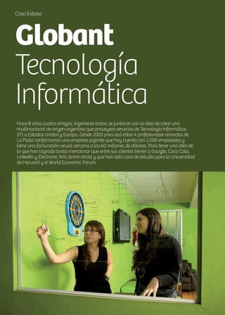 20 News
Caso Exitoso
Globant
Tecnología
Informática
Hace 8 años cuatro amigos, ingenieros todos, se juntaron con la idea de crear una
multinacional de origen argentino que proveyera servicios de Tecnología Informática
(IT) a Estados Unidos y Europa. Desde 2003 para acá estos 4 profesionales oriundos de
La Plata conformaron una empresa pujante que hoy cuenta con 2.000 empleados y
tiene una facturación anual cercana a los 60 millones de dólares. Para tener una idea de
lo que han logrado basta mencionar que entre sus clientes tienen a Google, Coca Cola,
Linkedin y Electronic Arts (entre otros) y que han sido caso de estudio para la Universidad
de Harvard y el World Economic Forum.
 