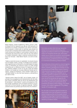 21News
Martín Migoya, Guibert Englebienne, Martín Umaran y Nés-
tor Nocetti son los ingenieros que allá por 2003 pensaron en
aprovechar las ventajas comparativas que ofrecía Latinoamé-
rica en general y nuestro país en particular para proveer de
servicios de IT a empresas de los Estados Unidos y Europa. “Los
cuatro veníamos de trabajar en varios países y veíamos que el
movimiento de outsourcing crecía cada vez más. Nos pareció
un modelo interesante a seguir y veíamos condiciones para ir
hacia ese mercado”, relata Néstor Nocetti, uno de los funda-
dores.
“Había un pool de recursos no explotados: la cercanía horaria
con los Estados Unidos y Europa; el prestigio de los profesio-
nales argentinos por su formación y su proactividad y los bajos
costos. El dinamismo de internet le quitó a la India ventaja
competitiva por su diferencia horaria. En Argentina, en cam-
bio, podemos trabajar on line con las dos costas de Estados
Unidos y con Europa por la escasa diferencia horaria que te-
nemos”, agrega el empresario, quien también resalta que la
“afinidad cultural” es otro ítem que favorece a Latinoamérica
por sobre la India.
“Nuestro primer cliente fue EMC, de los Estados Unidos. En
principio nos encargábamos del mantenimiento del sitio web,
pero fuimos creciendo cada vez más en las prestaciones que
les brindamos”, indica Nocetti. Cuando se le pregunta si Glo-
bant puede considerarse como la empresa pionera en la pro-
visión de IT al Primer Mundo, el ingeniero responde: “Definiti-
vamente fuimos los primeros que hicimos foco en el exterior”.
Para darse una idea cabal de lo que representa
Globant en el mundo del outsourcing y de lo
orgulloso que debemos sentirnos los argentinos por
contar con compañías de este nivel, vale la pena
resaltar que su historia se convirtió en caso de estudio
para diversas instituciones prestigiosas: Harvard
Business School y el World Economic Forum, junto a
la Universidad de Stanford y Endeavor Global.
Harvard Business School publicó su caso de negocios
sobre Globant donde realiza una descripción de la
historia, presente y estrategia de la empresa. El caso
fue producido por Mukti Khaire, Gustavo Herrero y
Cintra Scott de la Escuela de Negocios de Harvard
(HBS), y detalla algunos de los desafíos que la
compañía argentina se enfrenta en su camino de
crecimiento y expansión. El estudio fue presentado
ante más de 150 estudiantes del segundo año
del programa de MBA de la Escuela de Negocios
de Harvard, y contó con la participación de los
fundadores de Globant, Martín Migoya, CEO; Martín
Umaran, COO; Guibert Englebienne, CTO; y Néstor
Nocetti, VP Innovation Labs.
Por otro lado, la empresa argentina también fue
seleccionada como caso de estudio en el reporte
Global Entrepreneurship and Successful Growth
Strategies of Early-Stage Companies, realizado por
el World Economic Forum junto a la Universidad de
Stanford y a Endeavor Global.
 