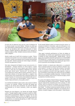 22 News
El hecho de ser platenses hace que los cuatro fundadores de
la empresa tengan una visión federal. “Siempre nos dolió que
para desarrollarse profesionalmente haya que ir a Buenos Ai-
res. Por eso decidimos abrir centro de desarrollo en Tandil,
Rosario, Córdoba, Resistencia, Bahía Blanca y por supuesto en
nuestra ciudad, La Plata. También tenemos centros en Monte-
video y Bogotá”.
Nocetti resalta que el perfil de la empresa es audaz: “Nunca
estuvimos de acuerdo en ser una compañía estable en cuanto
a tamaño. Cuando una empresa crece es porque está haciendo
las cosas bien. Nuestra apuesta fue tomar riesgos calculados,
reinvertir las ganancias y crecer”.
Otro dato interesante de Globant es que nunca recurrió a in-
termediarios: “Siempre vendimos en forma directa. Cuando
empezamos, dos de los socios viajaron para ofrecer nuestros
servicios y otros dos nos quedamos trabajando acá. Nuestro
primer gran cliente fueron “lasminit.com”, de Londres. Son
una empresa que remata viajes de último momento y que ne-
cesita estar siempre on line para desarrollar su negocio. Esta
empresa tiene como característica que su personal tiende a irse
a otras empresas. En consecuencia, estos profesionales que mi-
graban a otros sitios nos recomendaban. El boca a boca fue
nuestra mejor promoción y nos ayudó a crecer”.
Los miembros de Globant viajan mucho, para conocer al cliente
y conocer sus intereses. También hay parte del equipo que
trabaja en las oficinas del contratante. Eso permite dilucidar
inconvenientes en el mismo momento y tener una relación
fluida.
Respecto de cómo llegaron a ser clientes de Google, Nocetti
cuenta: “Google Inglaterra eligió un proyecto nuestro en 2006.
Entre todos los postulantes, llegamos a la recta final con dos
empresas norteamericanas y fuimos los elegidos. Eso nos dio
un empujón enorme. Otro hecho que nos dio nuevos bríos fue
incorporarnos a la industria del gaming, en 2009. Tanto para
testing como para desarrollo”.
El año pasado Globant realizó una reestructuración interna. La
empresa se dividió en 8 estudios, cada uno enfocado en una
especialidad. La idea es mejorar el rendimiento en cada una
de las áreas en las que la empresa ofrece sus muy pretendidos
servicios.
“Para seguir creciendo participamos en ferias de trabajo en
Universidades, en eventos que organizamos nosotros mismos
y también en ferias internacionales”, detalla Nocetti. “Con el
apoyo de la Fundación ExportAr participamos en el World BPO/
ITO FORUM 2011, en New Jersey. Es muy importante la asisten-
cia que la Fundación brinda para que nuestro país siga crecien-
do en la provisión de tecnología informática”.
Globant también es original para seleccionar a su personal.
Hace un tiempo pusieron un aviso en La Nación, diciendo “bus-
camos talento”, sin decir el nombre de la empresa. Para poder
enviar el currículum había que descifrar una serie de acerti-
jos que se publicaron durante 6 domingos seguidos. Cada vez
eran más difíciles y hasta había sitios web en los que se hablaba
del tema y se brindaban posibles respuestas. Ya todo el mundo
sabía que era Globant, pero la firma mantuvo el juego y recién
se presentó en la última semana.
En cuanto a los objetivos, Nocetti destaca que la idea es “llegar
a 90 millones de dólares de facturación”. También revela que
seguirán adquiriendo compañías para hacer sinergias. En este
sentido, tienen la ambición de comprar una firma norteameri-
cana para poner un pie con un centro de desarrollo en los Esta-
dos Unidos. “Un 80 por ciento de nuestros clientes son de los
Estados Unidos, pero también trabajamos con empresas de In-
glaterra, Canadá y Singapur, entre otros países”, indica Nocetti.
 