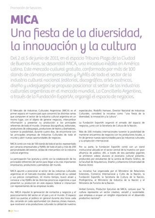 24 News
El Mercado de Industrias Culturales Argentinas (MICA) es el
primer espacio en nuestro país que concentró las distintas ramas
que componen el sector de la industria cultural argentina en un
mismo lugar, con el objeto de generar negocios, intercambiar
información y presentar su producción a los principales
referentes de todo el mundo. Empresas discográficas, editoriales,
productores de videojuegos, productores de teatro y diseñadores,
tuvieron la posibilidad, durante cuatro días, de encontrarse con
las principales empresas de Industrias Culturales de todo el
mundo y abrir nuevas oportunidades de negocios.
MICA contó con más de 100 stands de todo el sector, representado
por cámaras empresariales y PyMEs de todo el país y más de 200
personalidades del exterior, ávidas de intercambio con la industria
cultural argentina.
La participación fue gratuita y contó con la colaboración de los
principales referentes del sector para llegar a los más importantes
empresarios, productores y periodistas del mundo.
MICA apuntó a posicionar al sector de las industrias culturales
argentinas en el mercado mundial, dando cuenta de su calidad
y sus precios competitivos. Al mismo tiempo, buscó atraer y
convocar a las PyMEs de las distintas provincias argentinas a que
presenten su producción en este espacio federal e interactúen
con representantes de las empresas locales.
Así, MICA impulsó la generación de contactos y negocios y el
posicionamiento del sector en el país y en el mundo. El espacio
abrió sus puertas al público en general durante dos horas cada
día, cerrando en cada oportunidad con diversos shows masivos,
que mostraron a los productores culturales la calidad de nuestros
espectáculos. Rodolfo Hamawi, Director Nacional de Industrias
Culturales, consideró la iniciativa como “una fiesta de la
diversidad, la innovación y la cultura”.
La Fundación ExportAr organizó el armado del espacio de
negocios, junto con la Secretaría de Cultura de la Nación.
Más de 200 invitados internacionales tuvieron la posibilidad de
mantener encuentros de negocios con los productores locales, a
fin de generar nuevas oportunidades para las industrias culturales
y su proyección internacional.
Por su parte, la Fundación ExportAr contó con un stand
institucional ubicado en el sector central de la muestra con gran
afluencia de público. Allí, a través de dos pantallas gigantes
se emitieron videos alusivos al escenario cultural presente,
producidos por estudiantes de la carrera de Diseño Gráfico, de
la Facultad de Arquitectura, Diseño y Urbanismo (Universidad de
Buenos Aires).
La iniciativa fue organizada por el Ministerio de Relaciones
Exteriores, Comercio Internacional y Culto de la Nación, la
Fundación ExportAr, la Secretaría de Cultura de la Nación,
ProArgentina, el Ministerio de Industria de la Nación y el
Ministerio de Turismo de la Nación.
Aníbal Esmoris, Productor Ejecutivo de MICA, sostuvo que “la
cultura representa un sector creativo, versátil y sustentable,
que empieza a ocupar un renglón importante en el desarrollo
productivo nacional”.
Promoción de Servicios
Del 2 al 5 de junio de 2011, en el espacio Tribuna Plaza de la Ciudad
de Buenos Aires, se desarrolló MICA, una iniciativa inédita en América
Latina. Este mercado cultural gratuito, conformado por más de 100
stands de cámaras empresariales y PyMEs de todo el sector de la
industria cultural nacional (editorial, discográfico, artes escénicas,
diseño y videojuegos) se propuso posicionar al sector de las industrias
culturales argentinas en el mercado mundial. La Cancillería Argentina,
a través de la Fundación ExportAr, organizó el espacio de negocios.
MICA
Una fiesta de la diversidad,
la innovación y la cultura
 