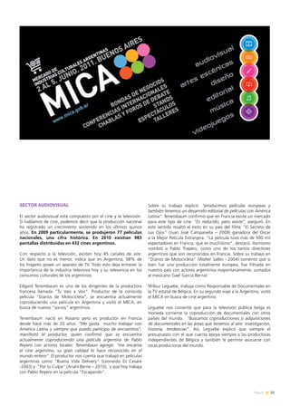 25News
SECTOR AUDIOVISUAL
El sector audiovisual está compuesto por el cine y la televisión.
Si hablamos de cine, podemos decir que la producción nacional
ha registrado un crecimiento sostenido en los últimos quince
años. En 2009 particularmente, se produjeron 77 películas
nacionales, una cifra histórica. En 2010 existían 983
pantallas distribuidas en 432 cines argentinos.
Con respecto a la televisión, existen hoy 45 canales de aire.
Un dato que no es menor, indica que en Argentina, 98% de
los hogares posee un aparato de TV. Todo esto deja entrever la
importancia de la industria televisiva hoy y su relevancia en los
consumos culturales de los argentinos.
Edgard Tenembaum es uno de los dirigentes de la productora
francesa llamada “Tu Vais a Voir”. Productor de la conocida
película “Diarios de Motocicleta”, se encuentra actualmente
coproduciendo una película en Argentina y visitó el MICA, en
busca de nuevos “socios” argentinos.
Tenembaum nació en Rosario pero es productor en Francia
desde hace más de 20 años. “Me gusta mucho trabajar con
América Latina y siempre que puedo participo de encuentros”,
manifestó el productor, quien confirmó que se encuentra
actualmente coproduciendo una película argentina de Pablo
Reyero con actores locales. Tenembaun agregó: “me encanta
el cine argentino, su gran calidad lo hace reconocido en el
mundo entero”. El productor nos cuenta que trabajó en películas
argentinas como “Buena Vida Delivery” (Leonardo Di Cesare
-2003) y “Por tu Culpa” (Anahí Berne – 2010), y que hoy trabaja
con Pablo Reyero en la película “Escapando”.
Sobre su trabajo explicó: “producimos películas europeas y
también tenemos un desarrollo editorial de películas con América
Latina”. Tenembaum confirmó que en Francia existe un mercado
para este tipo de cine. “Es reducido, pero existe”, aseguró. En
este sentido resaltó el éxito en su país del filme “El Secreto de
sus Ojos” (Juan José Campanella – 2009) ganadora del Oscar
a la Mejor Película Extranjera. “La película tuvo más de 500 mil
espectadores en Francia, que es muchísimo”, destacó. Asimismo
nombró a Pablo Trapero, como uno de los tantos directores
argentinos que son reconocidos en Francia. Sobre su trabajo en
“Diarios de Motocicleta” (Walter Salles - 2004) comentó que si
bien fue una producción totalmente europea, fue filmada en
nuestro país con actores argentinos mayoritariamente, sumados
al mexicano Gael García Bernal.
Wilbur Leguebe, trabaja como Responsable de Documentales en
la TV estatal de Bélgica. En su segundo viaje a la Argentina, visitó
el MICA en busca de cine argentino.
Leguebe nos comentó que para la televisión pública belga es
moneda corriente la coproducción de documentales con otros
países del mundo. “Buscamos coproducciones o adquisiciones
de documentales en las áreas que tenemos al aire: investigación,
historia, tendencias”. Así, Leguebe explicó que siempre el
presupuesto con el que cuenta apoya siempre a las productoras
independientes de Bélgica y también le permite asociarse con
otras productoras del mundo.
 