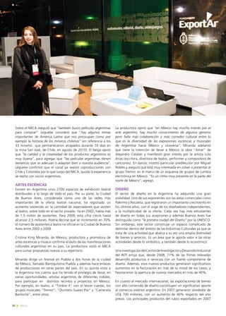 26 News
Sobre el MICA aseguró que “también busco películas argentinas
para comprar”. Leguebe consideró que “hay algunos temas
importantes de América Latina que nos preocupan como por
ejemplo la historia de los mineros chilenos” (en referencia a los
33 mineros que permanecieron atrapados durante 70 días en
la mina San José, de Chile, en agosto de 2010). El belga opinó
que “la calidad y la creatividad de los productos argentinos es
muy buena”, para agregar que “las películas argentinas tienen
temáticas que se adecúan o adaptan bien a nuestra audiencia”.
Leguebe confirmó que el canal ya realizó coproducciones con
Chile y Colombia por lo que luego del MICA, quizás la experiencia
se repita con socios argentinos.
ARTES ESCÉNICAS
Existen en Argentina unos 2700 espacios de exhibición teatral
distribuidos a lo largo de todo el país. Por su parte, la Ciudad
de Buenos Aires, considerada como uno de las sedes más
importantes de la oferta teatral nacional, ha registrado un
aumento sostenido en la cantidad de espectadores que asisten
al teatro, sobre todo en el sector privado. Ya en 2002, había más
de 1,5 millón de asistentes. Para 2009, esta cifra creció hasta
alcanzar 2,5 millones. Podría decirse que se incrementó en 70%
el número de asistentes a teatro no oficial en la Ciudad de Buenos
Aires entre 2002 y 2009.
Cristina King Miranda, de México, productora y promotora de
artes escénicas y música confirma el éxito de las manifestaciones
culturales argentinas en su país. La productora visitó el MICA
para sumar propuestas nuevas a su repertorio.
Miranda dirige un festival en Puebla a dos horas de la ciudad
de México, llamado Barroquísimo Puebla y además hace enlaces
de producciones en otras partes del país. En su quinta visita a
la Argentina nos cuenta que ha tenido el privilegio de llevar, en
varias oportunidades, artistas argentinos de diferentes índoles,
para participar en distintos recintos y proyectos en México.
Por ejemplo, en teatro, a “Timbre 4” con el tercer cuerpo, los
grupos musicales “Tremor”, “Quinteto Suarez Paz” y “Camerata
Bariloche”, entre otros.
La productora opinó que “en México hay mucho interés por el
arte argentino, hay mucho conocimiento de algunos géneros
pero falta más colaboración y más corredor cultural entre lo
que es la diversidad de las expresiones escénicas y musicales
de Argentina hacia México y viceversa”. Miranda adelantó
que tiene la intención de llevar a México la obra “Amar” de
Alejandro Catalán y manifestó gran interés por la artista Lola
Arias (escritora, directora de teatro, performer y compositora de
canciones). En danza, mostró particular predilección por Miguel
Robles y aseguró que está muy interesada en volver a presentar al
grupo Tremor, en el marco de un esquema de grupos de cumbia
electrónica en México. “Es un ritmo muy presente en la parte del
norte de México”, agregó.
DISEÑO
El sector de diseño en la Argentina ha adquirido una gran
visibilidad. Uno de sus exponentes son las áreas comerciales como
Palermo y Recoleta, que registraron un importante crecimiento en
los últimos años, con el auge de los diseñadores independientes,
y la multiplicidad de la oferta. Cada vez hay más estudiantes
de diseño en todas sus acepciones y además Buenos Aires fue
distinguida como “la primera ciudad del Diseño” por la UNESCO.
Sin embargo, este sector constituye un espacio complicado de
delimitar dentro del ámbito de las Industrias Culturales ya que se
trata de una actividad que abarca a su vez una amplia diversidad
de bienes y servicios. Es un área que le aporta valor a las otras
actividades desde lo simbólico, y también desde lo económico.
UnainvestigacióndelCentrodeInvestigaciónyDesarrolloIndustrial
del INTI arroja que, desde 2008, 71% de las firmas relevadas
desarrolló productos o servicios con un fuerte componente de
diseño. Además, esos nuevos productos generaron significativos
aumentos en la facturación en más de la mitad de los casos, y
favorecieron la apertura de nuevos mercados en más de 40%.
En cuanto al mercado internacional, las exportaciones de bienes
con alto contenido de diseño constituyen un significativo aporte
al comercio exterior argentino. En 2007 generaron alrededor de
US$ 700 millones, con un aumento de 40% respecto del año
previo. Los principales productos del rubro exportados en 2007
 