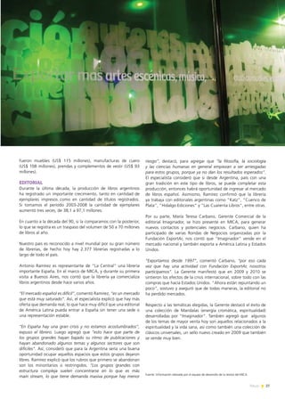 27News
fueron muebles (US$ 115 millones), manufacturas de cuero
(US$ 108 millones), prendas y complementos de vestir (US$ 93
millones).
EDITORIAL
Durante la última década, la producción de libros argentinos
ha registrado un importante crecimiento, tanto en cantidad de
ejemplares impresos como en cantidad de títulos registrados.
Si tomamos el período 2003-2008 la cantidad de ejemplares
aumentó tres veces, de 38,1 a 97,1 millones.
En cuanto a la década del 90, si la comparamos con la posterior,
lo que se registra es un traspaso del volumen de 50 a 70 millones
de libros al año.
Nuestro país es reconocido a nivel mundial por su gran número
de librerías, de hecho hoy hay 2.377 librerías registradas a lo
largo de todo el país.
Antonio Ramírez es representante de “La Central” una librería
importante España. En el marco de MICA, y durante su primera
visita a Buenos Aires, nos contó que la librería ya comercializa
libros argentinos desde hace varios años.
“El mercado español es difícil”, comentó Ramírez, “es un mercado
que está muy saturado”. Así, el especialista explicó que hay más
oferta que demanda real, lo que hace muy difícil que una editorial
de América Latina pueda entrar a España sin tener una sede o
una representación estable.
“En España hay una gran crisis y no estamos acostumbrados”,
expuso el librero. Luego agregó que “esto hace que parte de
los grupos grandes hayan bajado su ritmo de publicaciones y
hayan abandonado algunos temas y algunos sectores que son
difíciles”. Así, consideró que para la Argentina sería una buena
oportunidad ocupar aquellos espacios que estos grupos dejaron
libres. Ramírez explicó que los rubros que primero se abandonan
son los minoritarios o restringidos. “Los grupos grandes con
estructura compleja suelen concentrarse en lo que es más
main stream, lo que tiene demanda masiva porque hay menor
riesgo”, destacó, para agregar que “la filosofía, la sociología
y las ciencias humanas en general empiezan a ser arriesgadas
para estos grupos, porque ya no dan los resultados esperados”.
El especialista consideró que si desde Argentina, país con una
gran tradición en este tipo de libros, se puede completar esta
producción, entonces habrá oportunidad de ingresar al mercado
de libros español. Asimismo, Ramírez confirmó que la librería
ya trabaja con editoriales argentinas como “Katz”, “Cuenco de
Plata”, “Hidalgo Ediciones” y “Las Cuarenta Libros”, entre otras.
Por su parte, María Teresa Carbano, Gerente Comercial de la
editorial Imaginador, se hizo presente en MICA, para generar
nuevos contactos y potenciales negocios. Carbano, quien ha
participado de varias Rondas de Negocios organizadas por la
Fundación ExportAr, nos contó que “Imaginador” vende en el
mercado nacional y también exporta a América Latina y Estados
Unidos.
“Exportamos desde 1997”, comentó Carbano, “por eso cada
vez que hay una actividad con Fundación ExportAr, nosotros
participamos”. La Gerente manifestó que en 2009 y 2010 se
sintieron los efectos de la crisis internacional, sobre todo con las
compras que hacía Estados Unidos. “Ahora están repuntando un
poco”, sostuvo y aseguró que de todas maneras, la editorial no
ha perdido mercados.
Respecto a las temáticas elegidas, la Gerente destacó el éxito de
una colección de Mandalas (energía cromática, espiritualidad)
desarrolladas por “Imaginador”. También agregó que algunos
de los temas de mayor venta hoy son aquellos relacionados a la
espiritualidad y la vida sana, así como también una colección de
clásicos universales, un sello nuevo creado en 2009 que también
se vende muy bien.
Fuente: Información relevada por el equipo de desarrollo de la revista del MICA.
 