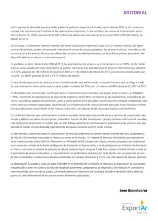 Con la premisa de desarrollar la productividad y llevar los productos argentinos al mundo, a partir del año 2003, se dio comienzo a
la etapa más importante de la historia de las exportaciones argentinas. En ese contexto, las mismas se incrementaron en los
últimos 8 años un 130%, pasando de 29.940 millones de dólares de envíos al exterior en el año 2003 a 68.500 millones de
dólares en 2010.
Sin embargo, no solamente fueron la inserción de bienes o productos argentinos lo que tuvo un impulso histórico, las expor-
taciones de servicios, es decir, el transporte internacional, ya sea de cargas o pasajeros, los servicios turísticos, informáticos, de
comunicación y los servicios técnicos o profesionales, se vieron también beneficiados por las políticas públicas promotoras del
desarrollo externo y tuvieron un crecimiento record.
En ese lapso, es decir, desde el año 2003 al 2010, las exportaciones de servicios, se incrementaron en un 190%. Dentro de las
mismas, como aquellas de mejor desempeño, se pueden mencionar a las exportaciones de servicios informáticos que crecieron
un 613%, pasando de 166 millones de dólares en 2003 a 1.184 millones de dólares en 2010 y los servicios empresariales que
crecieron un 306% pasando de 953 a 3.876 millones de dólares.
El mercado de exportación de servicios a nivel mundial también está evidenciando un impulso histórico que se refleja a través
de una participación dentro de las exportaciones totales mundiales del 20% y un crecimiento del 98% desde el año 2003 al 2010.
En el período antes mencionado, nuestro país tuvo un crecimiento porcentual que casi duplica al del mundo en su totalidad
(190% crecimiento de exportaciones de servicios de Argentina contra 98% crecimiento de las exportaciones mundiales de ser-
vicios). Las políticas públicas de promoción, junto a varios factores entre los cuales nuestro país tiene ventajas competitivas, tales
como, recursos humanos capacitados, desarrollo de una infraestructura de comunicaciones adecuada, husos horarios cercanos
a los grandes países consumidores de los mismos, entre otros, son algunas de las causas que explican este fenómeno.
La Fundación ExportAr, que continuamente analiza las variables de las exportaciones de bienes y servicios de nuestro país y del
mundo y elabora sus planes de promoción comercial en función de ello; teniendo en cuenta el contexto internacional favorable
y las condiciones imperantes en nuestro país, no solo trabaja activamente promoviendo las exportaciones de servicios, sino que
además ha creado un área dedicada especialmente al impulso comercial externo de las mismas.
En este sentido, a través de ExportAr, la promoción de servicios argentinos ha tenido y tendrá durante este año una presencia
de más de 200 empresas nacionales en diversas acciones en el mundo. En materia de servicios informáticos, participando en
ferias internacionales como CEBIT en Alemania o en el Mobile World Congress en España; servicios de producción audiovisual
y comunicación, a través de la Ronda de Negocios de Animación en Buenos Aires, o de la participación en el festival de Animación
en Francia; acciones en materia de servicios de salud y outsourcing en Uruguay, Costa Rica, España y Estados Unido y a nivel de
la promoción de servicios educativos, y conjuntamente con el Ministerio de Educación de la Nación con una presencia de más
de 20 universidades e instituciones educativas nacionales en Canadá, Dinamarca y China, por citar solamente algunas acciones.
La globalización ha jugado y juega un papel ineludible en el desarrollo de la industria de servicios y su exportación es una variable
indispensable a tener en cuenta a la hora de establecer parámetros comparativos de desarrollo y de inserción en la economía
internacional de cada uno de los países, sumándole además el importante rol social que cumple el desarrollo de los servicios
que es un gran demandante de recursos humanos altamente capacitados.
EDITORIAL
Juan Usandivaras
 