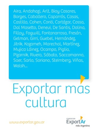Aira, Andahazi, Arlt, Bioy Casares,
Borges, Caballero, Caparrós, Casas,
Castillo, Cohen, Conti, Cortázar, Cossa,
Filloy, Fogwill, Fontanarrosa, Fresán,
Gelman, Girri, Guebel, Hernández,
Jitrik, Kozameh, Marechal, Martínez,
Mujica Láinez, Ocampo, Piglia,
Pizarnik, Rivera, Sábato, Saccomanno,
Saer, Sarlo, Soriano, Steimberg, Viñas,
Walsh...
www.exportar.gov.ar
Exportar mas
cultura
FUNDACION
 