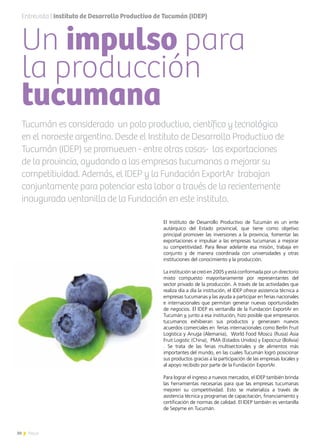30 News
Un impulso para
la producción
tucumana
El Instituto de Desarrollo Productivo de Tucumán es un ente
autárquico del Estado provincial, que tiene como objetivo
principal promover las inversiones a la provincia, fomentar las
exportaciones e impulsar a las empresas tucumanas a mejorar
su competitividad. Para llevar adelante esa misión, trabaja en
conjunto y de manera coordinada con universidades y otras
instituciones del conocimiento y la producción.
La institución se creó en 2005 y está conformada por un directorio
mixto compuesto mayoritariamente por representantes del
sector privado de la producción. A través de las actividades que
realiza día a día la institución, el IDEP ofrece asistencia técnica a
empresas tucumanas y las ayuda a participar en ferias nacionales
e internacionales que permitan generar nuevas oportunidades
de negocios. El IDEP es ventanilla de la Fundación ExportAr en
Tucumán y, junto a esa institución, hizo posible que empresarios
tucumanos exhibieran sus productos y generasen nuevos
acuerdos comerciales en ferias internacionales como Berlín Fruit
Logística y Anuga (Alemania), World Food Moscú (Rusia) Asia
Fruit Logistic (China), PMA (Estados Unidos) y Expocruz (Bolivia)
. Se trata de las ferias multisectoriales y de alimentos más
importantes del mundo, en las cuales Tucumán logró posicionar
sus productos gracias a la participación de las empresas locales y
al apoyo recibido por parte de la Fundación ExportAr.
Para lograr el ingreso a nuevos mercados, el IDEP también brinda
las herramientas necesarias para que las empresas tucumanas
mejoren su competitividad. Esto se materializa a través de
asistencia técnica y programas de capacitación, financiamiento y
certificación de normas de calidad. El IDEP también es ventanilla
de Sepyme en Tucumán.
Tucumán es considerado un polo productivo, científico y tecnológico
en el noroeste argentino. Desde el Instituto de Desarrollo Productivo de
Tucumán (IDEP) se promueven - entre otras cosas- las exportaciones
de la provincia, ayudando a las empresas tucumanas a mejorar su
competitividad. Además, el IDEP y la Fundación ExportAr trabajan
conjuntamente para potenciar esta labor a través de la recientemente
inaugurada ventanilla de la Fundación en este instituto.
Entrevista | Instituto de Desarrollo Productivo de Tucumán (IDEP)
 