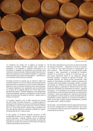 31News
Por otro lado, cabe destacar que Tucumán recuperó la ventanilla
de servicios de ExportAr , mediante la firma de un convenio
con el IDEP, en cuya sede funcionará la representación de
esta Fundación. “Para Tucumán fue muy importante poder
recuperar y abrir nuevamente la ventanilla de Fundación
ExportAr en la provincia, y hacerlo en el IDEP más aún, ya
que ambas instituciones tienen en sus respectivos ámbitos
funciones similares”, consideró el ingeniero Fernández. “Ser
ventanilla ExportAr, nos brinda muchas herramientas. Éstas
pueden ser transmitidas a las PyMEs y público en general que
consultan sobre oportunidades comerciales, perfiles y estudios
de mercado, etc. También nos permite ofrecer capacitaciones,
rondas de negocios, y participar en distintas ferias en las cuales
la provincia acompaña a los empresarios tucumanos”, agregó el
funcionario. “Si no contáramos con el apoyo de ExportAr sería
muy difícil llevar a cabo este tipo de asistencias a los exportadores
tucumanos”, opinó, para agregar que “estamos convencidos de
que trabajando en forma conjunta y siendo ventanilla ExportAr,
cumpliremos nuestros objetivos en la provincia, brindando un
mejor servicio para nuestras empresas exportadoras y aquellas
que quieran serlo”, señaló Fernández.
Por otro lado, se ha finalizado el informe especial de la provincia
de Tucumán, realizado por la Fundación ExportAr, que cuenta
con información relevante acerca de la producción, exportación
y desarrollo de la provincia.
“La institución fue creada con el objetivo de impulsar la
producción tucumana. Nuestra principal tarea consiste en
acompañar a los pequeños y medianos productores en el
crecimiento y otorgarles las herramientas que necesiten para
insertarse en nuevos mercados. Podemos realizar todo esto con el
apoyo de instituciones como Fundación ExportAr, un organismo
muy importante para nuestro funcionamiento”, manifestó Juan
Luis Fernández, Director Ejecutivo del IDEP.
Fernández comentó el acuerdo que la institución realizó con
Fundación ExportAr con el fin de realizar diversas capacitaciones
para productores y empresarios, ya sea en eventos realizados en
Argentina como así también durante las ferias internacionales.
“En agosto realizaremos una capacitación para los productores
en el marco de la segunda edición de la feria Expo Lules”,
ejemplificó Fernández. “También trabajamos con el programa de
Grupos Exportadores, gracias al cual logramos formar el primer
grupo de productores de palta de Tucumán”, agregó sobre el
trabajo con ExportAr.
La Fundación ExportAr, junto al IDEP, participó por primera
vez del Consejo Consultivo Aduanero y coordinó además la
participación de empresas tucumanas en las Rondas de Negocios
que se llevaron a cabo en el marco de la feria “Feria Puro Diseño
2011 (17- 25 de mayo de 2011, Buenos Aires) y también en la
feria SIAL Mercosur del sector Alimentos y Bebidas (31 agosto-
02 septiembre de 2011, Buenos Aires).
El año pasado, la Fundación ExportAr reconoció al IDEP
entregándole el premio en la categoría “Servicio de apoyo al
proceso exportador”. Además, ExportAr tiene una destacada
participación en la Guía de la Oferta Exportable, la publicación
realizada por el IDEP que contiene la información de todas las
empresas exportadoras de la provincia.
Quesos de Tafí del Valle
 