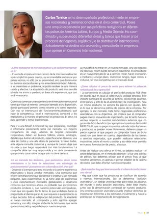 33News
-¿Cómo seleccionar el mercado objetivo y de qué forma ingresar
en él?
- Cuando la empresa está en camino de la internacionalización
y ya cumplió los pasos previos, es recomendable comenzar por
países vecinos, no sólo por su proximidad, sino que disminuirán
las barreras socioculturales y nos entenderemos mejor. Además,
si se presentase un problema, se podrá resolver de una manera
rápida y efectiva. La adaptación de producto será más sencilla
y hasta me animo a predecir, en base a la experiencia, que casi
será innecesario.
Quienvaacomenzarunaexperienciaenelmercadointernacional
tiene que viajar al exterior, como por ejemplo a una Exposición,
donde participará primero como visitante y no como expositor.
Con eso se interiorizará del funcionamiento;observará qué
hace la competencia, local e internacional; conocerá a los
expositores y la manera de presentar los productos. Es decir, irá
para aprender y tomar experiencias.
Para ir a una Misión Comercial hay que prepararse, investigar
e informarse previamente sobre ese mercado. Sus mejores
compañeros de viaje, además de tarjetas personales
corporativas, deben ser buenos folletos, videos, catálogos,
detalles que ilustren al producto, especificaciones técnicas, una
idea de costos y una alta dosis de paciencia. Si tiene dudas,
ante alguna consulta comercial y, aunque le cueste, diga que
no sabe y que luego responderá con más fundamentos. La
compañía debe ser muy responsable y no sería conveniente
que prometa cosas sobre las que aún no tiene certeza.
-En un mercado tan dinámico, ¿qué parámetros sirven como
orientadores a la hora de seleccionar una estrategia de
posicionamiento? ¿Concentración o diversificación? ¿Por qué?
- Depende si la empresa se está iniciando o si ya tiene experiencia
exportadora y busca ampliar mercados. Una compañía que
recién comienza tiene que concentrar e ingresar a un mercado
pequeño, para experimentar. Si ya tiene algo de experiencia
y está exportando,en mercados globalizados y dinámicos
como los que tenemos ahora, es probable que encontremos
productos similares o, que nuestros potenciales compradores,
crean que son iguales. Por lo tanto, lo que se debiera hacer es
preguntarle al cliente qué es lo que requiere o qué producto es
el que necesita. Esto es adaptación del producto. Es adaptarlo
al nuevo mercado, al comprador y esto significa agregar
servicios y, con ello, integrar al cliente de tal manera que sienta
que está asociado y respaldado por nuestra empresa.
Lo más difícil es entrar en un nuevo mercado. Una vez logrado
ese objetivo, recién puede pensar en expandirse. El consolidarse
en un nuevo mercado le va a permitir crecer, hacer inversiones
a mediano y a largo plazo, diversificar riesgos, bajar costos, e
inclusive, ser más competitivo en el mercado local.
-¿Cómo calcular el precio de venta para estimar la potencial
rentabilidad de la operación?
- Lo conveniente es calcular el precio del producto FOB (Free
on board), que es igual al costo más la utilidad deseada. Este
importe cambiará de acuerdo al destino, conociendo acuerdos
entre países, y esto lo da el aprendizaje y la investigación. Para
un mismo producto, no siempre los precios son iguales. Esto
es lo que se denomina política de precios de la empresa. Por
ejemplo, si ese mercado meta tiene negociadas preferencias
arancelarias con la Argentina, eso implica que el comprador
pagará menos impuestos de importación, por lo tanto hay una
ventaja respecto a nuestros competidores externos que no
gocen de dicho beneficio (por ejemplo compradores dentro del
MERCOSUR, que no pagan impuestos y donde todos los bienes
y productos se pueden mover libremente, debieran pagar un
precio superior al que pagará un comprador fuera de dicha
zona).Hay que tener en cuenta, dependiendo de los bienes
o servicios exportados, que pueden realizarse retenciones
impositivas, sobre el monto a cobrar y eso debe estar previsto
en nuestra formulación de precio, al cotizar.
Antes de realizar una oferta en firme, se debiera evaluar “el
costo del producto, en el mercado objetivo” y fijar una política
de precios. No debemos olvidar que el precio final, al que
nosotros vendemos, es apenas el primer eslabón de la cadena
de costos que debe afrontar nuestro comprador.
-¿Qué aspectos hay que tener en cuenta a la hora de confeccionar
una oferta?
- Hay que saber que los productos se clasifican de acuerdo
a normas internacionales. Eso se denomina “posición
arancelaria”, un código único que rige para todas las aduanas
del mundo y dicha posición arancelaria, debe estar inserta
junto con la denominación comercial de nuestro producto.
Una errónea posición arancelaria puede implicar derechos de
importación diferentes a los estimados inicialmente y, hasta la
prohibición de importación de dicho producto.
Carlos Torrico se ha desempeñado profesionalmente en empre-
sas nacionales y transnacionales en el área comercial. Posee
una amplia experiencia por sus prácticas realizadas en diferen-
tes países de América Latina, Europa y Medio Oriente. Ha coor-
dinado y supervisado diferentes áreas y tareas que hacen a los
procesos de negocios, logística y a la distribución internacional.
Actualmente se dedica a la asesoría y consultoría de empresas
que operan en Comercio Internacional.
 