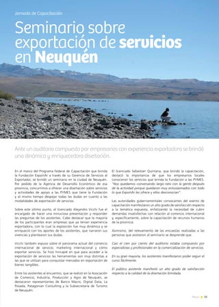 35News
En el marco del Programa Federal de Capacitación que brinda
la Fundación ExportAr a través de su Gerencia de Servicios al
Exportador, se brindó un seminario en la ciudad de Neuquén.
Por pedido de la Agencia de Desarrollo Económico de esa
provincia, concurrimos a ofrecer una disertación sobre servicios
y actividades de apoyo a las PYMES que tiene la Fundación
y al mismo tiempo despejar todas las dudas en cuanto a las
modalidades de exportación de servicios.
Sobre este último punto, el licenciado Alejandro Vicchi fue el
encargado de hacer una minuciosa presentación y responder
las preguntas de los asistentes. Cabe destacar que la mayoría
de los participantes eran empresas que ya tenían experiencia
exportadora, con lo cual la exposición fue muy dinámica y se
enriqueció con los aportes de los asistentes, que narraron sus
vivencias y plantearon sus dudas.
Vicchi también expuso sobre el panorama actual del comercio
internacional de servicio; marketing internacional y cómo
exportar servicios. Se hizo hincapié en que para acceder a la
exportación de servicios las herramientas son muy distintas a
las que se utilizan para conquistar mercados en exportación de
bienes tangibles.
Entre los asistentes al encuentro, que se realizó en la Asociación
de Comercio, Industria, Producción y Agro de Neuquén, se
destacaron representantes de Banco Macro, Digital Data, La
Posada, Patagonian Consulting y la Subsecretaría de Turismo
de Neuquén.
El licenciado Sebastián Quintana, que brindó la capacitación,
destacó la importancia de que los empresarios locales
conocieran los servicios que brinda la Fundación a las PYMES.
“Nos quedamos conversando largo rato con la gente después
de la actividad porque quedaron muy entusiasmados con todo
lo que ExportAr les ofrece y ellos desconocían”.
Las autoridades gubernamentales convocantes del evento de
capacitación manifestaron un alto grado de satisfacción respecto
a la temática expuesta, enfatizando la necesidad de cubrir
demandas insatisfechas con relación al comercio internacional
y, específicamente, sobre la capacitación de recursos humanos
de la provincia.
Asimismo, del relevamiento de las encuestas realizadas a las
personas que asistieron al seminario se desprende que:
Casi el cien por ciento del auditorio estaba compuesto por
especialistas y profesionales en la comercialización de servicios.
En su gran mayoría, los asistentes manifestaron poder seguir el
curso fácilmente.
El público asistente manifestó un alto grado de satisfacción
respecto a la calidad de la disertación brindada.
Jornada de Capacitación
Ante un auditorio compuesto por empresarios con experiencia exportadora se brindó
una dinámica y enriquecedora disertación.
Seminario sobre
exportación de servicios
en Neuquén
 