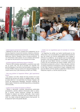 37News
- ¿Cómo lograron posicionarse en Lituania?
- Mediante la firma de un convenio de Cooperación con la
Cámara Argentino Lituana de Comercio, Industria y Servicios.
Además tenemos programas de promoción en Letonia, Estonia,
Bielorrusia, Polonia, Kazajstán, Rusia y Europa occidental. Es
una herramienta clave porque nos da conexión permanente
con agencias de promoción y con empresas de Europa.
- ¿Cuántas empresas exportadoras hay en el distrito?
- Tenemos 600 empresas exportadoras y queremos que cada
vez se sumen más. Por eso el acuerdo con ExportAr nos
permitirá llevarlas a más ferias internacionales y conseguir que
muchas PYMES inicien el camino de internacionalización. En
nuestro distrito hay 3.500 industrias y el 96% son PYMES.
- Está muy próxima la Exposición EPSam. ¿Qué expectativas
tienen?
- Las mejores. Es la 8va. Edición de esta muestra en la que
ExportAr por primera vez tendrá un pabellón propio. La Expo
se realiza del 8 al 11 de setiembre en el Parque Yrigoyen, del
Centro de Exposiciones Miguelete. Participan empresas de
toda la región. Tendremos unos 600 expositores y compradores
internacionales.
- ¿Cuáles son las ventajas de exponer en EPSam?
- Ofertar y demandar; contactar directamente potenciales
proveedores y clientes; obtener información sobre su sector;
dar a conocer nuevos productos (sondeos de opinión);
fortalecer la relación con clientes habituales; iniciar nuevos
negocios e identificar soluciones para la empresa de que se
trate. Va a haber rondas de negocios local e internacional. Es
la exposición Pyme más grande del país.
- ¿Cuáles son sus expectativas para el municipio en el futuro
cercano?
- La Argentina ha sufrido una fuerte transformación en los
últimos años. Con una presidenta y un gobernador bonaerense
que han tenido una enorme predisposición para trabajar y
enfrentar los problemas. Se ha logrado que la sociedad esté
tranquila y que exista igualdad de oportunidades. El modelo
de país que inició Néstor Kirchner y continúa la presidenta
Cristina nos han favorecido de manera notable. Antes no se
fomentaba la producción y ahora sí. Fíjese este dato: abrimos
un parque industrial con 30 espacios y ya hay 150 pedidos. Eso
lo dice todo. Nuestro compromiso es seguir trabajando para
que San Martín continúe siendo la capital de la industria y sus
habitantes mejoren su nivel de vida día tras día.
 