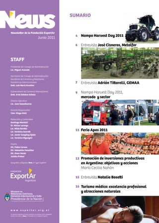 Nampo Harvest Day 2011
Entrevista José Cisneros, Metalfor
Entrevista Adrián Tittarelli, GEMAA
Nampo Harvest Day 2011,
mercado y sector
Feria Apas 2011
Promoción de inversiones productivas
en Argentina: objetivos y acciones
María Cecilia Nahón
Entrevista Natalia Bosetti
Turismo médico: excelencia profesional
y atracciones naturales
SUMARIO
Newsletter de la Fundación ExportAr
Junio 2011
STAFF
Presidente del Consejo de Administración
Lic. Miguel Acevedo
Secretario del Consejo de Administración
Secretario de Comercio y Relaciones
Económicas Internacionales
Emb. Luis María Kreckler
Subsecretario de Comercio Internacional
Emb. Ariel Esteban Schale
Director Ejecutivo
Lic. Juan Usandivaras
Gerente Responsable
Cdor. Diego Nelli
Redacción y Contenidos
Santiago Mantelli
Dr. Héctor Lorenzo
Lic. Nilda Bordón
Lic. Verónica Scornik
Lic. Javier González Ojeda
Lic. Verónica Biganzoli
Diseño
DG. Pablo Caruso
DG. Sebastián Feinsilber
DG. Omar Baldo
Julieta Pretesi
tipografías utilizadas: Bree, © Type together
4
6
7
9
11
13
15
16
Se autoriza la reproducción total o parcial de los artículos y de las fotografías
citando como fuente a News, el Newsletter de la Fundación Exportar.
w w w . e x p o r t a r . o r g . a r
Ministerio de
Relaciones Exteriores,
Comercio Internacional y Culto
 