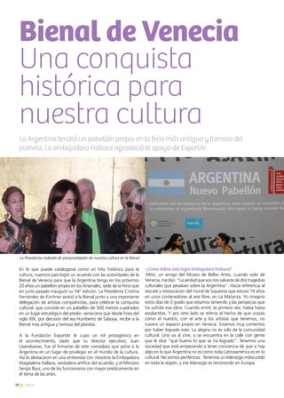 38 News
En lo que puede catalogarse como un hito histórico para la
cultura, nuestros país logró un acuerdo con las autoridades de la
Bienal de Venecia para que la Argentina tenga en los próximos
20 años un pabellón propio en los Arsenales, sede de la Feria que
en junio pasado inauguró su 54° edición. La Presidenta Cristina
Fernández de Kirchner asistió a la Bienal junto a una importante
delegación de artistas compatriotas, para celebrar la conquista
cultural, que consiste en un pabellón de 500 metros cuadrados
en un lugar estratégico del predio veneciano que desde fines del
siglo XIX, por decisión del rey Humberto de Saboya, recibe a la
Bienal más antigua y famosa del planeta.
A la Fundación ExportAr le cupo un rol protagónico en
el acontecimiento, dado que su director ejecutivo, Juan
Usandivaras, fue el firmante de este comodato que pone a la
Argentina en un lugar de privilegio en el mundo de la cultura.
Así lo destacaron en una entrevista con nosotros la Embajadora
Magdalena Faillace, verdadera artífice del acuerdo, y el Ministro
Sergio Baur, uno de los funcionarios con mayor predicamento en
el tema de las artes.
-¿Cómo define este logro Embajadora Faillace?
-Mire, un amigo del Museo de Bellas Artes, cuando volví de
Venecia, me dijo: “La verdad que vos nos salvaste de dos tragedias
culturales que pesaban sobre la Argentina”. Hacía referencia al
rescate y restauración del mural de Siqueiros que estuvo 16 años
en unos contenedores al aire libre, en La Matanza. Yo imagino
estos días de 0 grado que estamos teniendo y las peripecias que
ha sufrido esa obra. Cuando entré, la primera vez, había hasta
estalactitas. Y por otro lado se refería al hecho de que unpaís
como el nuestro, con el arte y los artistas que tenemos, no
tuviera un espacio propio en Venecia. Estamos muy contentos
por haber logrado esto. La alegría no es solo de la comunidad
cultural. Uno va al cine, o se encuentra en la calle con gente
que le dice “qué bueno lo que se ha logrado”. Tenemos una
sociedad que está empezando a tener conciencia de que si hay
algo en lo que Argentina no es como toda Latinoamérica es en lo
cultural. No somos periféricos. Tenemos un liderazgo indiscutido
en toda la región, y ese liderazgo es reconocido en Europa.
Bienal de Venecia
Una conquista
histórica para
nuestra cultura
La Argentina tendrá un pabellón propio en la feria más antigua y famosa del
planeta. La embajadora Faillace agradeció el apoyo de ExportAr.
La Presidenta rodeada de personalidades de nuestra cultura en la Bienal
 