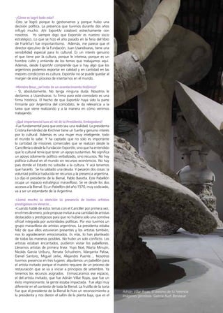 39News
-¿Cómo se logró todo esto?
-Esto se logró porque lo gestionamos y porque hubo una
decisión política. La presencia que tuvimos durante dos años
influyó mucho. Ahí ExportAr colaboró estrechamente con
nosotros. Yo siempre digo que ExportAr es nuestro socio
estratégico. Lo que se hizo el año pasado en la feria del libro
de Frankfurt fue importantísimo. Además, me parece que el
director ejecutivo de la Fundación, Juan Usandivaras, tiene una
sensibilidad especial para lo cultural. Es un interés genuino
el que tiene por la cultura, porque le interesa, porque es un
hombre culto y entiende de los temas que trabajamos aquí.
Además, desde ExportAr comprende que si hay algo que los
argentinos podemos exportar en calidad y en cantidad en las
mejores condiciones es cultura. ExportAr no se puede quedar al
margen de este proceso de insertarnos en el mundo.
-Ministro Baur, ¿se trata de un acontecimiento histórico?
- Sí, absolutamente. No tenga ninguna duda. Nosotros le
decíamos a Usandivaras: tu firma para este comodato es una
firma histórica. El hecho de que ExportAr haya sido la parte
firmante por Argentina del comodato, le da relevancia a la
tarea que viene realizando y a la manera en cómo venimos
trabajando.
-¿Qué importancia tuvo el rol de la Presidenta, Embajadora?
-Fue fundamental para que esto sea una realidad. La presidenta
Cristina Fernández de Kirchner tiene un fuerte y genuino interés
por lo cultural. Además es una mujer muy inteligente, todo
el mundo lo sabe. Y ha captado que no solo es importante
la cantidad de misiones comerciales que se realizan desde la
Cancillería o desde la Fundación ExportAr, sino que ha entendido
que lo cultural tenía que tener un apoyo sustantivo. No significa
un apoyo solamente político verbalizado, sino recursos. No hay
política cultural en el mundo sin recursos económicos. No hay
país donde el Estado no subsidie a la cultura. Y acá tenemos
que hacerlo. Se ha saldado una deuda. Y pesaron dos cosas: la
voluntad política traducida en recursos y la presencia argentina.
Lo dijo el presidente de la Bienal, Pablo Baratta. Este Pabellón
ocupa un espacio estratégico maravilloso. Se ve desde los dos
accesos a la Bienal. Es un Pabellón del año 1570, muy codiciado,
va a ser un estandarte de la Argentina.
-Llamó mucho la atención la presencia de tantos artistas
prestigiosos en Venecia…
-Cuando hablé de estos temas con el Canciller por primera vez,
enelmesdeenero,yolepropuseinvitaraunacantidaddeartistas
destacados y prestigiosos para que no hubiera solo una comitiva
oficial integrada por autoridades políticas. Por eso tuvimos un
grupo maravilloso de artistas argentinos. La presidenta estaba
feliz de que ellos estuvieran presentes y los artistas también;
nos lo agradecieron emocionados. Es más, lo han planteado
de todas las maneras posibles. No hubo un solo conflicto. Los
artistas estaban encantados, pudieron visitar los pabellones.
Llevamos artistas de primera línea: Yuyo Noé, Marta Minujín,
Nicolás García Uriburu, Renata Schusheim, Margarita Paksa,
Daniel Santoro, Miguel Jarke, Alejandro Puente… Nosotros
tuvimos presencia en tres lugares: alquilamos un pabellón para
el artista invitado porque el nuestro requiere de un proceso de
restauración que se va a iniciar a principios de setiembre. Ya
tenemos los recursos asignados. Enmascaramos ese espacio,
el del artista invitado, que fue Adrián Villar Rojas, que fue un
éxito impresionante, la gente estaba impactada. Fue algo muy
diferente en el contexto de toda la Bienal. La frutilla de la torta
fue que el presidente de la Bienal le hizo un reconocimiento a
la presidenta y nos dieron el salón de la planta baja, que es el
Adrián Villar Rojas, El asesino de tu herencia
Imágenes gentileza: Galería Ruth Benzacar
 