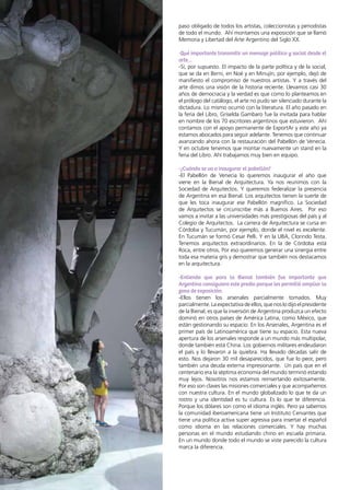 40 News
paso obligado de todos los artistas, coleccionistas y periodistas
de todo el mundo. Ahí montamos una exposición que se llamó
Memoria y Libertad del Arte Argentino del Siglo XX.
-Qué importante transmitir un mensaje político y social desde el
arte…
-Sí, por supuesto. El impacto de la parte política y de la social,
que se da en Berni, en Noé y en Minujín, por ejemplo, dejó de
manifiesto el compromiso de nuestros artistas. Y a través del
arte dimos una visión de la historia reciente. Llevamos casi 30
años de democracia y la verdad es que como lo planteamos en
el prólogo del catálogo, el arte no pudo ser silenciado durante la
dictadura. Lo mismo ocurrió con la literatura. El año pasado en
la feria del Libro, Griselda Gambaro fue la invitada para hablar
en nombre de los 70 escritores argentinos que estuvieron. Ahí
contamos con el apoyo permanente de ExportAr y este año ya
estamos abocados para seguir adelante. Tenemos que continuar
avanzando ahora con la restauración del Pabellón de Venecia.
Y en octubre tenemos que montar nuevamente un stand en la
feria del Libro. Ahí trabajamos muy bien en equipo.
-¿Cuándo se va a inaugurar el pabellón?
-El Pabellón de Venecia lo queremos inaugurar el año que
viene en la Bienal de Arquitectura. Ya nos reunimos con la
Sociedad de Arquitectos. Y queremos federalizar la presencia
de Argentina en esa Bienal. Los arquitectos tienen la suerte de
que les toca inaugurar ese Pabellón magnífico. La Sociedad
de Arquitectos se circunscribe más a Buenos Aires. Por eso
vamos a invitar a las universidades más prestigiosas del país y al
Colegio de Arquitectos. La carrera de Arquitectura se cursa en
Córdoba y Tucumán, por ejemplo, donde el nivel es excelente.
En Tucumán se formó Cesar Pelli. Y en la UBA, Clorindo Testa.
Tenemos arquitectos extraordinarios. En la de Córdoba está
Roca, entre otros. Por eso queremos generar una sinergia entre
toda esa materia gris y demostrar que también nos destacamos
en la arquitectura.
-Entiendo que para la Bienal también fue importante que
Argentina consiguiera este predio porque les permitió ampliar la
zona de exposición.
-Ellos tienen los arsenales parcialmente tomados. Muy
parcialmente. La expectativa de ellos, que nos lo dijo el presidente
de la Bienal, es que la inversión de Argentina produzca un efecto
dominó en otros países de América Latina, como México, que
están gestionando su espacio. En los Arsenales, Argentina es el
primer país de Latinoamérica que tiene su espacio. Esta nueva
apertura de los arsenales responde a un mundo más multipolar,
donde también está China. Los gobiernos militares endeudaron
el país y lo llevaron a la quiebra. Ha llevado décadas salir de
esto. Nos dejaron 30 mil desaparecidos, que fue lo peor, pero
también una deuda externa impresionante. Un país que en el
centenario era la séptima economía del mundo terminó estando
muy lejos. Nosotros nos estamos reinsertando exitosamente.
Por eso son claves las misiones comerciales y que acompañemos
con nuestra cultura. En el mundo globalizado lo que te da un
rostro y una identidad es tu cultura. Es lo que te diferencia.
Porque los dólares son como el idioma inglés. Pero ya sabemos
la comunidad iberoamericana tiene un Instituto Cervantes que
tiene una política activa super agresiva para insertar el español
como idioma en las relaciones comerciales. Y hay muchas
personas en el mundo estudiando chino en escuela primaria.
En un mundo donde todo el mundo se viste parecido la cultura
marca la diferencia.
 