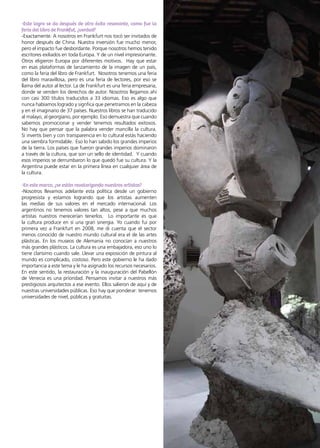 41News
-Este logro se da después de otro éxito resonante, como fue la
feria del libro de Frankfut, ¿verdad?
-Exactamente. A nosotros en Frankfurt nos tocó ser invitados de
honor después de China. Nuestra inversión fue mucho menor,
pero el impacto fue desbordante. Porque nosotros hemos tenido
escritores exiliados en toda Europa. Y de un nivel impresionante.
Otros eligieron Europa por diferentes motivos. Hay que estar
en esas plataformas de lanzamiento de la imagen de un país,
como la feria del libro de Frankfurt. Nosotros tenemos una feria
del libro maravillosa, pero es una feria de lectores, por eso se
llama del autor al lector. La de Frankfurt es una feria empresaria,
donde se venden los derechos de autor. Nosotros llegamos ahí
con casi 300 títulos traducidos a 33 idiomas. Eso es algo que
nunca habíamos logrado y signfica que penetramos en la cabeza
y en el imaginario de 37 países. Nuestros libros se han traducido
al malayo, al georgiano, por ejemplo. Eso demuestra que cuando
sabemos promocionar y vender tenemos resultados exitosos.
No hay que pensar que la palabra vender mancilla la cultura.
Si invertís bien y con transparencia en lo cultural estás haciendo
una siembra formidable. Eso lo han sabido los grandes imperios
de la tierra. Los países que fueron grandes imperios dominaron
a través de la cultura, que son un sello de identidad. Y cuando
esos imperios se derrumbaron lo que quedó fue su cultura. Y la
Argentina puede estar en la primera línea en cualquier área de
la cultura.
-En este marco, ¿se están revalorizando nuestros artistas?
-Nosotros llevamos adelante esta política desde un gobierno
progresista y estamos logrando que los artistas aumenten
las medias de sus valores en el mercado internacional. Los
argentinos no tenemos valores tan altos, pese a que muchos
artistas nuestros merecerían tenerlos. Lo importante es que
la cultura produce en sí una gran sinergia. Yo cuando fui por
primera vez a Frankfurt en 2008, me di cuenta que el sector
menos conocido de nuestro mundo cultural era el de las artes
plásticas. En los museos de Alemania no conocían a nuestros
más grandes plásticos. La cultura es una embajadora, eso uno lo
tiene clarísimo cuando sale. Llevar una exposición de pintura al
mundo es complicado, costoso. Pero este gobierno le ha dado
importancia a este tema y le ha asignado los recursos necesarios.
En este sentido, la restauración y la inauguración del Pabellón
de Venecia es una prioridad. Pensamos invitar a nuestros más
prestigiosos arquitectos a ese evento. Ellos salieron de aquí y de
nuestras universidades públicas. Eso hay que ponderar: tenemos
universidades de nivel, públicas y gratuitas.
 