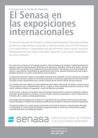 42 News News News 42
Para más información:
www.senasa.gov.ar 	
0800-999-2386
Convenio con la Fundación ExportAr
El Senasa en
las exposiciones
internacionales
El Servicio Nacional de Sanidad y Calidad Agroalimentaria (Senasa) participa
de diversas exposiciones nacionales e internacionales, con el fin de asesorar
a los exportadores e importadores de agroalimentos acerca de los requisitos
fitozoosanitarios que exige la República Argentina y los países compradores
de estos productos
En el marco del convenio con la Fundación ExportAr, el Servicio Nacional de Sanidad y Calidad Agroalimentaria
(Senasa), organismo descentralizado del Ministerio de Agricultura, Ganadería y Pesca de la Nación, participa
durante el 2011 de diversas ferias y exposiciones de escala nacional e internacional, con el firme propósito de
asesorar a exportadores e importadores de agroalimentos acerca de los requisitos fitozoosanitarios que exige la
República Argentina y los países compradores de estos productos.
Es habitual que el Servicio muestre sus actividades en distintas ferias nacionales. Con este convenio las autoridades
del Organismo decidieron ampliar los horizontes y participar en reconocidas exposiciones de nivel internacional
vinculadas al sector agroalimentario para contribuir al desarrollo del comercio exterior de estos productos.
Este acuerdo tiene como objetivo principal implementar entre ambas instituciones, los medios y acciones necesa-
rios para lograr la mutua complementación técnica y realizar en forma coordinada, proyectos en áreas de mutuo
interés, realizando trabajos de cooperación a través de diferentes actividades.
De esta manera, el Senasa y la Fundación exportar desarrollan conjuntamente la asistencia al pequeño y mediano
exportador agroalimentario en el exterior, así como también al potencial importador, en todo lo relacionado con
la temática de la calidad y sanidad agroalimentaria.
Este trabajo mancomunado permite colaborar en la generación de las condiciones necesarias para desarrollar
acciones tendientes a cumplimentar las políticas establecidas por el Gobierno Nacional en materia de exportación.
El Organismo amplía, así, su visión regional, participando en este tipo de encuentros internacionales, adecuando
y acompañando su visión principal de fortalecer el papel del Estado en materia de sanidad animal y vegetal,
inocuidad alimentaria y el cuidado del ambiente.
 