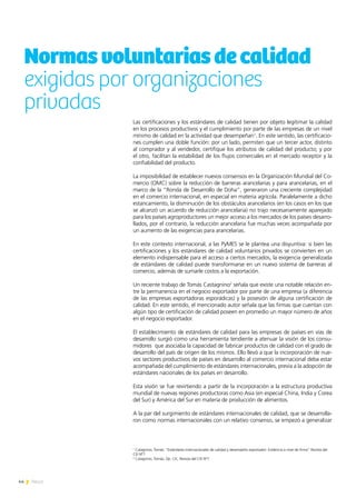 44 News
Normasvoluntariasdecalidad
exigidas por organizaciones
privadas
1
Catagnino, Tomás; “Estándares Internacionales de calidad y desempeño exportador: Evidencia a nivel de firma” Revista del
CEI Nº7
2
Catagnino, Tomás; Op. Cit., Revista del CEI Nº7
Las certificaciones y los estándares de calidad tienen por objeto legitimar la calidad
en los procesos productivos y el cumplimiento por parte de las empresas de un nivel
mínimo de calidad en la actividad que desempeñan1
. En este sentido, las certificacio-
nes cumplen una doble función: por un lado, permiten que un tercer actor, distinto
al comprador y al vendedor, certifique los atributos de calidad del producto; y por
el otro, facilitan la estabilidad de los flujos comerciales en el mercado receptor y la
confiabilidad del producto.
La imposibilidad de establecer nuevos consensos en la Organización Mundial del Co-
mercio (OMC) sobre la reducción de barreras arancelarias y para arancelarias, en el
marco de la “Ronda de Desarrollo de Doha”, generaron una creciente complejidad
en el comercio internacional, en especial en materia agrícola. Paralelamente a dicho
estancamiento, la disminución de los obstáculos arancelarios (en los casos en los que
se alcanzó un acuerdo de reducción arancelaria) no trajo necesariamente aparejado
para los países agroproductores un mejor acceso a los mercados de los países desarro-
llados, por el contrario, la reducción arancelaria fue muchas veces acompañada por
un aumento de las exigencias para arancelarias.
En este contexto internacional, a las PyMES se le plantea una disyuntiva: si bien las
certificaciones y los estándares de calidad voluntarios privados se convierten en un
elemento indispensable para el acceso a ciertos mercados, la exigencia generalizada
de estándares de calidad puede transformarse en un nuevo sistema de barreras al
comercio, además de sumarle costos a la exportación.
Un reciente trabajo de Tomás Castagnino2
señala que existe una notable relación en-
tre la permanencia en el negocio exportador por parte de una empresa (a diferencia
de las empresas exportadoras esporádicas) y la posesión de alguna certificación de
calidad. En este sentido, el mencionado autor señala que las firmas que cuentan con
algún tipo de certificación de calidad poseen en promedio un mayor número de años
en el negocio exportador.
El establecimiento de estándares de calidad para las empresas de países en vías de
desarrollo surgió como una herramienta tendiente a atenuar la visión de los consu-
midores que asociaba la capacidad de fabricar productos de calidad con el grado de
desarrollo del país de origen de los mismos. Ello llevó a que la incorporación de nue-
vos sectores productivos de países en desarrollo al comercio internacional deba estar
acompañada del cumplimiento de estándares internacionales, previa a la adopción de
estándares nacionales de los países en desarrollo.
Esta visión se fue revirtiendo a partir de la incorporación a la estructura productiva
mundial de nuevas regiones productoras como Asia (en especial China, India y Corea
del Sur) y América del Sur en materia de producción de alimentos.
A la par del surgimiento de estándares internacionales de calidad, que se desarrolla-
ron como normas internacionales con un relativo consenso, se empezó a generalizar
 