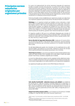 46 News
En cuanto a la implementación de normas voluntarias originadas por organismos
privados se pueden encontrar dos posiciones. Los países en los cuales se originan
mayoritariamente estas medidas en general son del parecer que las normas fijadas
por el sector privado pueden ayudar a que los proveedores mejoren la calidad de sus
productos y obtengan y conserven el acceso a mercados de alta calidad. En contra-
posición, muchos países alegan que las normas privadas pueden ser más restrictivas
y más perceptivas que las normas oficiales para las importaciones, y de esta manera,
constituirse en un obstáculo más de acceso al mercado8
.
Entre las principales normas establecidas por organismos privados que adquirieron
una importante aceptación para el acceso de los mercados de destino, se destacan9
:
Globalgap: es un organismo privado que establece normas voluntarias a través
de las cuales se puede certificar productos agrícolas en la mayor parte del mundo.
Este Sistema nació en 1997 como una iniciativa de los comerciantes minoristas y
supermercados europeos. Los objetivos de GLOBALG.A.P son; reducir los riesgos,
asegurando la calidad e inocuidad de los alimentos en la producción primaria. Esta
norma única integra en un formato modular los diferentes grupos de productos,
desde la producción de plantas y ganado hasta material de reproducción vegetal.
En Argentina acredita la OIA que es la certificadora designada para controlar el
cumplimiento del Programa de Buenas Prácticas Agrícolas (GAP = Good Agricultural
Practice) en materia de: Frutas y Hortalizas, Bovinos, Ovinos, Ganado Lechero y Tam-
bo, Aves, Porcinos y Cultivos a Granel.
Norma Mundial de Seguridad Alimentaria BRC: creada por el Consorcio Britá-
nico de Minoristas del Reino Unido (British Retail Consortium), para las empresas
fabricantes de alimentos que suministran productos en el mercado minorista del
Reino Unido.
Ha sido desarrollada para ayudar a los minoristas con el cumplimiento de sus obli-
gaciones legales y de protección al consumidor, mediante la creación de una base
común para la certificación de empresas que provean a los minoristas.
TESCO Natures Choice: es una norma que todos los productores/proveedores de la
cadena de Supermercados TESCO alrededor del mundo deben cumplir para poder
proveer frutas frescas, hortalizas y vegetales para ensaladas.
La norma fue elaborada para asegurar que los vegetales de alta calidad sean produ-
cidos en unidades productivas en las que se apliquen Buenas Prácticas de Agricultu-
ra, de manera responsable con el medio ambiente y con la salud de los trabajadores.
Los aspectos principales que cubre la norma TESCO Natures Choice son:
•	 Uso racional de los insumos de cultivos, como fertilizantes y plaguicidas que per-
mitan minimizar los riesgos hacia el medioambiente y el hombre.
•	 Prevención de la contaminación a través de la identificación y reducción de los
agentes potencialmente contaminantes.
•	 Conservación de la flora, fauna y del paisaje alentando la utilización de insectos
beneficiosos para el control de pestes en lugar de productos químicos.
•	 Reciclado, reutilización y conservación de la energía alentando el reciclado del
agua y mejorando la eficiencia.
•	 Protección del estado de salud y seguridad de los trabajadores identificando y
reduciendo riesgos y capacitando al personal.
Safe, Quality Food10 (SQF - alimentos inocuos y de calidad): Fue establecida
por primera vez en 1996 por la Western Australian Department of Agriculture. A
partir de 2003 el estándar es gestionado por la Food Marketing Institute (FMI). El
SQF, consta principalmente de dos esquemas de certificación para la industria de
alimentación; uno para productores primarios (SQF 1000) y el segundo para la in-
dustria (SQF 2000).
Global Food Safety Initiative (GFSI): es una fundación sin fines de lucro, fundada
en Bélgica en mayo del 2000, dentro del Consumer Goods Fórum.
8
Wolff, Christiane; “Las normas privadas y el comité de medidas sanitarias y fitosanitarias de la OMC”, Conf OIE 2008,
99-107
9
La descripción de las diferentes normas privadas fue suministrada en base a información obrante en cada una de las
páginas de las organizaciones privadas.
10
Universidad tres de febrero (UNTRAF), Instituto Latinoamericano para el Consumidor.
Principales normas
voluntarias
originadas por
organismos privados
 