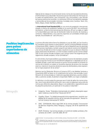 47News
Además de los trabajos en la armonización de las normas de inocuidad de alimentos,
el GFSI también busca desarrollar mecanismos para el intercambio de información en
la cadena de abastecimiento, para concientizar a los consumidores y para difundir
las buenas prácticas de minoristas. La certificación GFSI son formalmente aceptadas
y reconocidas por las principales minoristas mundiales como Carrefour, Tesco, ICA,
Metro, Migros, Ahold, Wal-Mart y Delhaize.
La International Food Standard (IFS), es una norma de aceptación internacional,
acogida a criterios de acreditación basados en la norma EN 45011 de certificación
de producto. La Norma Internacional para los Alimentos, (IFS por sus siglas en inglés)
se ha desarrollado para todo tipo de distribuidor (todos los tamaños de empresas y
comercios, independientes o no) y para los mayoristas con actividades similares (por
ejemplo, de actividades de “cash and carry”).
La primera dificultad sobre el tema fue plateada en junio de 2005, por San Vicente y
las Granadinas quien expresó su preocupación, ante el Comité de Medidas Sanitarias
y Fitosanitarias (MSF), respecto a los límites que fija la GlobalGAP para los pesticidas
en las bananas importadas y también preguntó qué relación existía entre GlobalGAP
y las normas oficiales de la Unión Europea, inquietud a la que se adosaron diferentes
países productores de alimentos. La Unión Europea contestó que las normas Global-
GAP no eran normas oficiales europeas y que, aunque fueron más exigentes que los
reglamentos oficiales europeos, no los contradecían11
.
En este sentido, el principal problema que presenta el avance de estándares privados
es que aunque las mismas no son formalmente obligatorias ni adoptadas por las au-
toridades oficiales, a partir del momento en que las normas privadas se convierten en
normas de la industria, se vuelven en la práctica requisitos de acceso a los mercados
externos, máxime en situaciones donde son pocos los distribuidores y estos represen-
tan la mayor proporción de las ventas12
.
Mientras que los Obstáculos Técnicos al Comercio (OTC) y las Medidas Sanitarias y
Fitosanitarias (MSF) se basan en el cumplimiento de normas internacionales, la pro-
liferación de normas privadas en materia de seguridad alimentaria, asuntos ambien-
tales y cuestiones sociales, le plantean al exportador PyMES una mayor complejidad.
En definitiva a muchos países les preocupa que el coste de aplicar las normas priva-
das, más el coste adicional de certificación, que a veces se paga para varias series de
normas para diferentes adquisidores, llegue a ser problemático, especialmente para
los pequeños productores y en particular en los países en desarrollo13
.
•	 Catagnino, Tomás; “Estándares Internacionales de calidad y desempeño expor-
tador: Evidencia a nivel de firma” Revista del CEI Nº7
•	 Gujadhur, Shyam; “La calidad prerrequisito de las exportaciones: creciente com-
plejidad de los requisitos técnicos de los mercados de exportación”; Revista Fo-
rum de Comercio nternacional Nº 3/2010.
•	 OMC; G/SPS/W/246, Marco legal OMC de las normas privadas; Comunicación
de Mercosur (Argentina, Brasil, Paraguay y Uruguay); del 30 de septiembre de
2009
•	 Wolff, Christiane; “Las normas privadas y el comité de medidas sanitarias y fito-
sanitarias de la OMC”, Conf OIE 2008, 99-107
11
Wolff, Christiane; “Las normas privadas y el comité de medidas sanitarias y fitosanitarias de la OMC”, Conf OIE 2008,
99-107
12
OMC; G/SPS/W/246, Marco legal OMC de las normas privadas; Comunicación de Mercosur (Argentina, Brasil, Paraguay y
Uruguay); del 30 de septiembre de 2009. En el documento se puede observar la posición del Mercosur y de Argentina en la
materia.
13
Wolff, Christiane; Op. Cit., Conf OIE 2008, 99-107
Posibles implicancias
para países
exportadores de
alimentos
Bibliografía
Dossier: C.O.P.
 