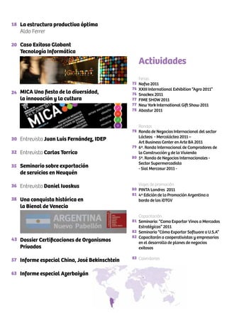 18
20
24
30
32
35
36
38
43
57
63
75
76
76
77
77
78
78
79
80
80
81
81
82
82
83
La estructura productiva óptima
Aldo Ferrer
Caso Exitoso Globant
Tecnología Informática
MICA Una fiesta de la diversidad,
la innovación y la cultura
Entrevista Juan Luis Fernández, IDEP
Entrevista Carlos Torrico
Seminario sobre exportación
de servicios en Neuquén
Entrevista Daniel Ivoskus
Una conquista histórica en
la Bienal de Venecia
Dossier Certificaciones de Organismos
Privados
Informe especial China, José Bekinschtein
Informe especial Azerbaiyán
Ferias
Nafsa 2011
XXIII International Exhibition “Agro 2011”
Snackex 2011
FIME SHOW 2011
New York International Gift Show 2011
Abastur 2011
Rondas
Ronda de Negocios Internacional del sector
Lácteos - Mercoláctea 2011 –
Art Business Center en Arte BA 2011
6ª. Ronda Internacional de Compradores de
la Construcción y de la Vivienda
5ª. Ronda de Negocios Internacionales -
Sector Supermercadista
- Sial Mercosur 2011 -
Viajes de promoción
PINTA Londres 2011
4ª Edición de la Promoción Argentina a
bordo de los iDTGV
Capacitación
Seminario: “Como Exportar Vinos a Mercados
Estratégicos” 2011
Seminario “Cómo Exportar Software a U.S.A”
Capacitarán a cooperativistas y empresarios
en el desarrollo de planes de negocios
exitosos
Calendarios
Actividades
 