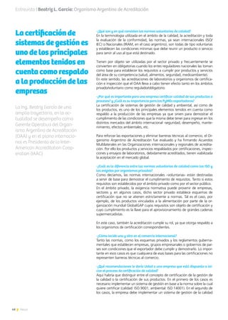 48 News
Lacertificaciónde
sistemasdegestiónes
unodelosprincipales
elementostenidosen
cuentacomorespaldo
alaproduccióndelas
empresas
-¿Qué son y en qué consisten las normas voluntarias de calidad?
En la terminología utilizada en el ámbito de la calidad, la acreditación y toda
la evaluación de la conformidad, las normas, ya sean internacionales (ISO/
IEC) o Nacionales (IRAM, en el caso argentino), son todas de tipo voluntarias
y establecen las condiciones mínimas que debe reunir un producto o servicio
para servir al uso al que está destinado.
Tienen por objeto ser utilizadas por el sector privado y frecuentemente se
convierten en obligatorias cuando los entes reguladores nacionales las toman
como base para establecer los requisitos a cumplir por productos y servicios
del área de su competencia (salud, alimentos, seguridad, medioambiente).
En este sentido, las acreditaciones de laboratorios y organismos de certifica-
ción e inspección que el OAA lleva a cabo tienen efecto tanto en los ámbitos
privado/voluntario como regulado/obligatorio.
-¿Por qué es importante para una empresa certificar calidad de sus productos o
procesos? y ¿Cuál es su importancia para las PyMEs exportadoras?
La certificación de sistemas de gestión de calidad y ambiental, así como de
los productos, es uno de los principales elementos tenidos en cuenta como
respaldo a la producción de las empresas ya que sirven para demostrar el
cumplimiento de las condiciones que la misma debe tener para ingresar en los
distintos mercados del ámbito internacional -seguridad, desempeño, mante-
nimiento, efectos ambientales, etc.
Para reforzar las exportaciones y eliminar barreras técnicas al comercio, el Or-
ganismo Argentino de Acreditación fue evaluado y ha firmando Acuerdos
Multilaterales en las Organizaciones internacionales y regionales de acredita-
ción. Por ello los productos y servicios respaldados por certificaciones, inspec-
ciones y ensayos de laboratorios, debidamente acreditados, tienen viabilizada
la aceptación en el mercado global.
-¿Cuál es la diferencia entre las normas voluntarias de calidad como las ISO y
las exigidas por organismos privados?
Como decíamos, las normas internacionales –voluntarias- están destinadas
a servir de base para demostrar el cumplimiento de requisitos. Tanto si estos
requisitos son establecidos por el ámbito privado como por el sector público.
En el ámbito privado, la exigencia normativa puede provenir de empresas,
sectores y, en algunos casos, dicho sector privado establece esquemas de
certificación que no se atienen estrictamente a normas. Tal es el caso, por
ejemplo, de los productos vinculados a la alimentación por parte de la or-
ganización mundial GlobalGAP cuyos requisitos son objeto de certificación y
cuyo cumplimiento es la llave para el aprovisionamiento de grandes cadenas
supermercadistas.
En este caso, también la acreditación cumple su rol, ya que otorga respaldo a
los organismos de certificación correspondientes.
-¿Cómo incide una y otra en el comercio internacional?
Tanto las normas, como los esquemas privados y los reglamentos guberna-
mentales que establecen empresas, grupos empresariales o gobiernos de paí-
ses son condiciones que el exportador debe cumplir y demostrarlo. Lo impor-
tante en esos casos es que cualquiera de esas bases para las certificaciones no
representen barreras técnicas al comercio.
-¿Qué recomendaciones le daría Usted a una empresa que está dispuesta a ini-
ciar el proceso de certificación de calidad?
Aquí habría que distinguir entre el concepto de certificación de la gestión de
la calidad o la certificación de sus productos. En el primero de los casos es
necesario implementar un sistema de gestión en base a la norma sobre la cual
quiere certificar (calidad: ISO 9001, ambiental: ISO 14001). En el segundo de
los casos, la empresa debe implementar un sistema de gestión de la calidad
La Ing. Beatriz García de una
amplia trayectoria, en la ac-
tualidad se desempeña como
Gerente Operativa del Organ-
ismo Argentino de Acreditación
(OAA) y en el plano internacio-
nal es Presidenta de la Inter-
American Accreditation Coop-
eration (IAAC)
Entrevista | Beatriz L. García: Organismo Argentino de Acreditación
 