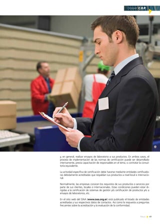 49News
y, en general, realizar ensayos de laboratorio a sus productos. En ambos casos, el
proceso de implementación de las normas de certificación puede ser desarrollado
internamente, previa capacitación de responsables en el tema, o contratar la consul-
toría equivalente.
La actividad específica de certificación debe hacerse mediante entidades certificado-
ras debidamente acreditadas que respaldan sus productos a nivel local e internacio-
nal.
Normalmente, las empresas conocen los requisitos de sus productos o servicios por
parte de sus clientes, locales o internacionales. Estas condiciones pueden estar di-
rigidas a la certificación de sistemas de gestión y/o certificación de productos y/o a
ensayos de laboratorios, etc.
En el sitio web del OAA (www.oaa.org.ar) está publicado el listado de entidades
acreditadas y sus respectivos datos de contactos. Así como la respuesta a preguntas
frecuentes sobre la acreditación y la evaluación de la conformidad.
Dossier: C.O.P.
 