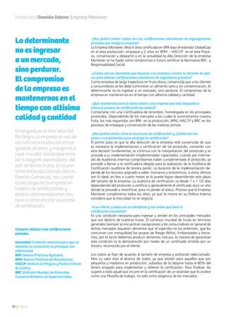 50 News
Entrevista | Damián Zetone: Empresa Montever
Lodeterminante
noesingresar
aunmercado,
sinoperdurar.
Elcompromiso
delaempresaes
mantenernosenel
tiempoconaltísima
calidadycantidad
Emplazada en el Alto Valle Del
Río Negro, la empresa es una de
las más reconocidas comercial-
izadoras de peras y manzanas a
nivel mundial ubicándose entre
las 5 mayores exportadoras del
país de dichas frutas. En la pre-
sente entrevista Damián Zetone,
Director Comercial, nos cuenta
la estrategia de la empresa en
materia de certificaciones y
elabora recomendaciones rela-
tivas a cómo encarar el proceso
de certificación.
-¿Nos podría contar cuáles son las certificaciones voluntarias de organizaciones
privadas que realizó la empresa?
La Empresa Montever, lleva 6 años certificada en BPA bajo el estándar GlobalGap
en el área producción, empaque y 2 años en BPM - HACCP en el área Proce-
so, conservación y despacho y en la actualidad la Alta Dirección de la empresa
Montever se ha fijado como compromiso a futuro certificar la Normativa BRC y
Responsabilidad Social.
-¿Cuáles son los elementos que llevaron a la empresa a tomar la decisión de apli-
car para obtener certificaciones voluntarias de organismos privados?
Como empresa de larga trayectoria en fruticultura, convencida que a los clientes
y consumidores se les debe suministrar un alimento sano y sin contaminación, lo
determinante no es ingresar a un mercado, sino perdurar. El compromiso de la
empresa es mantenernos en el tiempo con altísima calidad y cantidad.
-¿Qué recomendaciones le daría Usted a una empresa que está dispuesta a
iniciar el proceso de certificación de calidad?
Contactarse con una Certificadora de renombre, homologada en los principales
protocolos. Dependiendo de los mercados a los cuales le suministramos nuestra
fruta, los más requeridos son BPA en la producción, BPM, HACCP y BRC en los
procesos de empaque y conservación de las materias primas.
-¿Nos podría contar cómo es el proceso de certificación? y ¿Cuáles son los
pasos a cumplimentar para alcanzar la certificación?
El primer paso es que la alta dirección de la empresa esté convencida de que
es necesaria la implementación y certificación de tal protocolo, contando con
esta decisión fundamental, se continua con la interpretación del protocolo y se
procede a su implementación (implementador capacitado), cuando por interme-
dio de Auditorías Internas comprobamos haber cumplimentado el protocolo, se
procede a llamar a la certificadora elegida para la realización de la Auditoria de
Certificación (auditoria de tercera parte). La duración de la implementación de-
pende de los recursos asignado a saber: Humanos y económicos, si estos últimos
son lo ideal, en tres a cuatro meses se lo puede lograr dependiendo este plazo
del tamaño de la empresa. La auditoria de certificación va desde 1 a 1 1/2 días
dependiendo del protocolo a certificar y generalmente el certificado dura un año
donde se procede a recertificar, para no perder el status. Proceso que la Empresa
Montever cumplimenta todos los años, ya que la misma en su Política Interna
considera que la Inocuidad no se negocia.
-A su criterio ¿cuáles son los beneficios y los costos que tiene la
certificación voluntaria?
Es una condición necesaria para ingresar y vender en los principales mercados
que son destino de nuestras frutas. El comercio mundial de frutas en términos
generales (siempre se encuentran excepciones) y los consumidores en general de
dichos mercados requieren alimentos que al ingerirlos no los enfermen, que los
consuman con tranquilidad los grupos de Riesgo (Niños, Embarazadas y Ancia-
nos), por lo tanto debemos producir alimentos inocuos, la manera de garantizar
esta condición es la demostración por medio de un certificado emitido por un
tercero, reconocido por el cliente.
Los costos se fijan de acuerdo al tamaño de empresa y protocolo seleccionado.
Pero su valor está al alcance de todos, ya que existen para aquellos que son
pequeños y medianos en producción, subsidios de la Sepyme hasta el 80% del
dinero erogado para implementar y obtener la certificación. Para finalizar, les
sugiero a todo aquel que incurre en la certificación de un estándar que lo analice
como una filosofía de trabajo, no solo como exigencia de los mercados.
Glosario relativo a las certificaciones
privadas.
Inocuidad: Condición necesaria para que un
alimento la consumirlo no provoque una
enfermedad.
BPA: Buenas Prácticas Agrícolas.
BPM: Buenas Prácticas de Manufactura.
HACCP: Análisis de Peligros y Puntos Críticos
de Control.
BRC: Estándar Mundial de Alimentos.
Consorcio Británico de Supermercados.
 