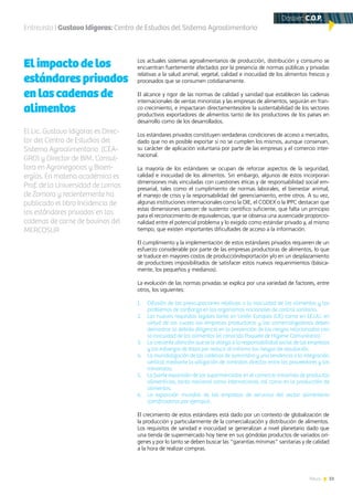 51News
Los actuales sistemas agroalimentarios de producción, distribución y consumo se
encuentran fuertemente afectados por la presencia de normas públicas y privadas
relativas a la salud animal, vegetal, calidad e inocuidad de los alimentos frescos y
procesados que se consumen cotidianamente.
El alcance y rigor de las normas de calidad y sanidad que establecen las cadenas
internacionales de ventas minoristas y las empresas de alimentos, seguirán en fran-
co crecimiento, e impactaran directamentesobre la sustentabilidad de los sectores
productivos exportadores de alimentos tanto de los productores de los países en
desarrollo como de los desarrollados.
Los estándares privados constituyen verdaderas condiciones de acceso a mercados,
dado que no es posible exportar si no se cumplen los mismos, aunque conservan,
su carácter de aplicación voluntaria por parte de las empresas y el comercio inter-
nacional.
La mayoría de los estándares se ocupan de reforzar aspectos de la seguridad,
calidad e inocuidad de los alimentos. Sin embargo, algunos de éstos incorporan
dimensiones más vinculadas con cuestiones éticas y de responsabilidad social em-
presarial, tales como el cumplimiento de normas laborales, el bienestar animal,
el manejo de crisis y la responsabilidad del gerenciamiento, entre otros. A su vez,
algunas instituciones internacionales como la OIE, el CODEX o la IPPC destacan que
estas dimensiones carecen de sustento científico suficiente, que falta un principio
para el reconocimiento de equivalencias, que se observa una ausenciade proporcio-
nalidad entre el potencial problema y lo exigido como estándar privado y, al mismo
tiempo, que existen importantes dificultades de acceso a la información.
El cumplimiento y la implementación de estos estándares privados requieren de un
esfuerzo considerable por parte de las empresas productoras de alimentos, lo que
se traduce en mayores costos de producción/exportación y/o en un desplazamiento
de productores imposibilitados de satisfacer estos nuevos requerimientos (básica-
mente, los pequeños y medianos).
La evolución de las normas privadas se explica por una variedad de factores, entre
otros, los siguientes:
1.	 Difusión de las preocupaciones relativas a la inocuidad de los alimentos y los
problemas de confianza en los organismos nacionales de control sanitario.
2.	 Los nuevos requisitos legales tanto en Unión Europea (UE) como en EE.UU. en
virtud de los cuales las empresas productoras y las comercializadoras deben
demostrar la debida diligencia en la prevención de los riesgos relacionados con
la inocuidad de los alimentos (el conocido Paquete de Higiene Comunitario).
3.	 La creciente atención que se le otorga a la responsabilidad social de las empresas
y los esfuerzos de éstas por reducir al mínimo los riesgos de reputación.
4.	 La mundialización de las cadenas de suministro y una tendencia a la integración
vertical mediante la utilización de contratos directos entre los proveedores y los
minoristas.
5.	 La fuerte expansión de los supermercados en el comercio minorista de productos
alimenticios, tanto nacional como internacional, así como en la producción de
alimentos.
6.	 La expansión mundial de las empresas de servicios del sector alimentario
(certificadoras por ejemplo).
El crecimiento de estos estándares está dado por un contexto de globalización de
la producción y particularmente de la comercialización y distribución de alimentos.
Los requisitos de sanidad e inocuidad se generalizan a nivel planetario dado que
una tienda de supermercado hoy tiene en sus góndolas productos de variados orí-
genes y por lo tanto se deben buscar las “garantías mínimas” sanitarias y de calidad
a la hora de realizar compras.
Entrevista | Gustavo Idigoras: Centro de Estudios del Sistema Agroalimentario
Elimpactodelos
estándaresprivados
enlascadenasde
alimentos
El Lic. Gustavo Idigoras es Direc-
tor del Centro de Estudios del
Sistema Agroalimentario (CEA-
GRO) y Director de BIM. Consul-
tora en Agronegocios y Bioen-
ergías. En materia académica es
Prof. de la Universidad de Lomas
de Zamora y recientemente ha
publicado el libro Incidencia de
los estándares privados en las
cadenas de carne de bovinos del
MERCOSUR
Dossier: C.O.P.
 