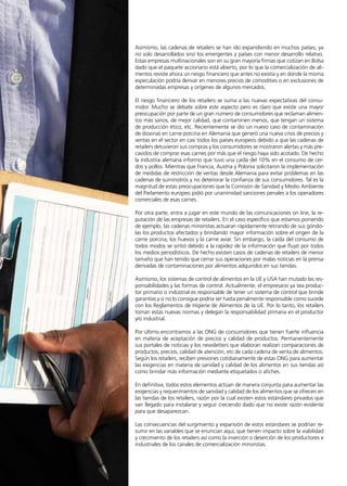 52 News
Asimismo, las cadenas de retailers se han ido expandiendo en muchos países, ya
no solo desarrollados sino los emergentes y países con menor desarrollo relativo.
Estas empresas multinacionales son en su gran mayoría firmas que cotizan en Bolsa
dado que el paquete accionario está abierto, por lo que la comercialización de ali-
mentos reviste ahora un riesgo financiero que antes no existía y en donde la misma
especulación podría derivar en menores precios de comodities o en exclusiones de
determinadas empresas y orígenes de algunos mercados.
El riesgo financiero de los retailers se suma a las nuevas expectativas del consu-
midor. Mucho se debate sobre este aspecto pero es claro que existe una mayor
preocupación por parte de un gran número de consumidores que reclaman alimen-
tos más sanos, de mejor calidad, que contaminen menos, que tengan un sistema
de producción ético, etc. Recientemente se dio un nuevo caso de contaminación
de dioxinas en carne porcina en Alemania que generó una nueva crisis de precios y
ventas en el sector en casi todos los países europeos debido a que las cadenas de
retailers detuvieron sus compras y los consumidores se mostraron alertas y más pre-
cavidos de comprar esas carnes por más que el riesgo haya sido acotado. De hecho
la industria alemana informo que tuvo una caída del 10% en el consumo de cer-
dos y pollos. Mientras que Francia, Austria y Polonia solicitaron la implementación
de medidas de restricción de ventas desde Alemania para evitar problemas en las
cadenas de suministros y no deteriorar la confianza de sus consumidores. Tal es la
magnitud de estas preocupaciones que la Comisión de Sanidad y Medio Ambiente
del Parlamento europeo pidió por unanimidad sanciones penales a los operadores
comerciales de esas carnes.
Por otra parte, entra a jugar en este mundo de las comunicaciones on line, la re-
putación de las empresas de retailers. En el caso específico que estamos poniendo
de ejemplo, las cadenas minoristas actuaran rápidamente retirando de sus góndo-
las los productos afectados y brindando mayor información sobre el origen de la
carne porcina, los huevos y la carne aviar. Sin embargo, la caída del consumo de
todos modos se sintió debido a la rapidez de la información que fluyó por todos
los medios periodísticos. De hecho existen casos de cadenas de retailers de menor
tamaño que han tenido que cerrar sus operaciones por malas noticias en la prensa
derivadas de contaminaciones por alimentos adquiridos en sus tiendas.
Asimismo, los sistemas de control de alimentos en la UE y USA han mutado las res-
ponsabilidades y las formas de control. Actualmente, el empresario ya sea produc-
tor primario o industrial es responsable de tener un sistema de control que brinde
garantías y si no lo consigue podría ser hasta penalmente responsable como sucede
con los Reglamentos de Higiene de Alimentos de la UE. Por lo tanto, los retailers
toman estas nuevas normas y delegan la responsabilidad primaria en el productor
y/o industrial.
Por último encontramos a las ONG de consumidores que tienen fuerte influencia
en materia de aceptación de precios y calidad de productos. Permanentemente
sus portales de noticias y los newsletters que elaboran realizan comparaciones de
productos, precios, calidad de atención, etc de cada cadena de venta de alimentos.
Según los retailers, reciben presiones cotidianamente de estas ONG para aumentar
las exigencias en materia de sanidad y calidad de los alimentos en sus tiendas así
como brindar más información mediante etiquetados o afiches.
En definitiva, todos estos elementos actúan de manera conjunta para aumentar las
exigencias y requerimientos de sanidad y calidad de los alimentos que se ofrecen en
las tiendas de los retailers, razón por la cual existen estos estándares privados que
van llegado para instalarse y seguir creciendo dado que no existe razón evidente
para que desaparezcan.
Las consecuencias del surgimiento y expansión de estos estándares se podrían re-
sumir en las variables que se enuncian aquí, que tienen impacto sobre la viabilidad
y crecimiento de los retailers así como la inserción o deserción de los productores e
industriales de los canales de comercialización minoristas.
 