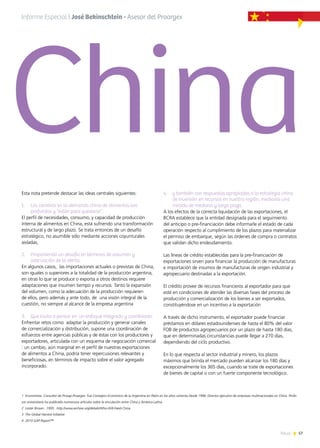 57News
Esta nota pretende destacar las ideas centrales siguientes:
1.	 Los cambios en la demanda china de alimentos son
profundos y “están para quedarse”,
El perfil de necesidades, consumo, y capacidad de producción
interna de alimentos en China, está sufriendo una transformación
estructural y de largo plazo. Se trata entonces de un desafío
estratégico, no asumible sólo mediante acciones coyunturales
aisladas,
2.	 Proponiendo un desafío en términos de volumen y
adecuación de la oferta,
En algunos casos, las importaciones actuales o previstas de China,
son iguales o superiores a la totalidad de la producción argentina,
en otras lo que se produce o exporta a otros destinos requiere
adaptaciones que insumen tiempo y recursos. Tanto la expansión
del volumen, como la adecuación de la producción requieren
de ellos, pero además y ante todo, de una visión integral de la
cuestión, no siempre al alcance de la empresa argentina
3.	 Que invita a pensar en un enfoque integrado y coordinado.
Enfrentar retos como adaptar la producción y generar canales
de comercialización y distribución, supone una coordinación de
esfuerzos entre agencias públicas y de éstas con los productores y
exportadores, articulada con un esquema de negociación comercial
: un cambio, aún marginal en el perfil de nuestras exportaciones
de alimentos a China, podría tener repercusiones relevantes y
beneficiosas, en términos de impacto sobre el valor agregado
incorporado.
4.	 y también con respuestas apropiadas a la estrategia china
de inversión en recursos en nuestra región, mediante una
mirada de mediano y largo plazo.
A los efectos de la correcta liquidación de las exportaciones, el
BCRA establece que la entidad designada para el seguimiento
del anticipo o pre-financiación debe informarle el estado de cada
operación respecto al cumplimiento de los plazos para materializar
el permiso de embarque, según las órdenes de compra o contratos
que validan dicho endeudamiento.
Las líneas de crédito establecidas para la pre-financiación de
exportaciones sirven para financiar la producción de manufacturas
e importación de insumos de manufacturas de origen industrial y
agropecuario destinadas a la exportación.
El crédito provee de recursos financieros al exportador para que
esté en condiciones de atender las diversas fases del proceso de
producción y comercialización de los bienes a ser exportados,
constituyéndose en un incentivo a la exportación
A través de dicho instrumento, el exportador puede financiar
préstamos en dólares estadounidenses de hasta el 80% del valor
FOB de productos agropecuarios por un plazo de hasta 180 días,
que en determinadas circunstancias puede llegar a 270 días,
dependiendo del ciclo productivo.
En lo que respecta al sector industrial y minero, los plazos
máximos que brinda el mercado pueden alcanzar los 180 días y
excepcionalmente los 365 días, cuando se trate de exportaciones
de bienes de capital o con un fuerte componente tecnológico.
1 Economista. Consultor de Prosap-Proargex. Fue Consejero Económico de la Argentina en Pekín en los años ochenta Desde 1998, Director ejecutivo de empresas multinacionales en China. Profe-
sor universitario ha publicado numerosos artículos sobre la vinculación entre China y América Latina.
2 Lester Brown . 1995: http://www.archive.org/details/Who-Will-Feed-China
3 The Global Harvest Initiative
4 2010 GAP Report™
Informe Especial | José Bekinschtein - Asesor del Proargex
China
 