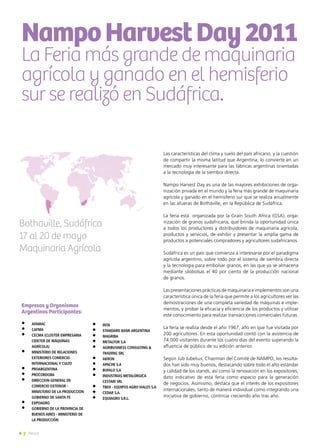 4 News
NampoHarvestDay2011
La Feria más grande de maquinaria
agrícola y ganado en el hemisferio
sur se realizó en Sudáfrica.
Bothaville, Sudáfrica
17 al 20 de mayo
Maquinaria Agrícola
Las características del clima y suelo del país africano, y la cuestión
de compartir la misma latitud que Argentina, lo convierte en un
mercado muy interesante para las fábricas argentinas orientadas
a la tecnología de la siembra directa.
Nampo Harvest Day es una de las mayores exhibiciones de orga-
nización privada en el mundo y la feria más grande de maquinaria
agrícola y ganado en el hemisferio sur que se realiza anualmente
en las afueras de Bothaville, en la República de Sudáfrica.
La feria está organizada por la Grain South Africa (GSA), orga-
nización de granos sudafricana, que brinda la oportunidad única
a todos los productores y distribuidores de maquinaria agrícola,
productos y servicios, de exhibir y presentar la amplia gama de
productos a potenciales compradores y agricultores sudafricanos.
Sudáfrica es un país que comienza a interesarse por el paradigma
agrícola argentino, sobre todo por el sistema de siembra directa
y la tecnología para embolsar granos, en las que ya se almacena
mediante silobolsas el 40 por ciento de la producción nacional
de granos.
Las presentaciones prácticas de maquinaria e implementos son una
característica única de la feria que permite a los agricultores ver las
demostraciones de una completa variedad de máquinas e imple-
mentos, y probar la eficacia y eficiencia de los productos y utilizar
este conocimiento para realizar transacciones comerciales futuras.
La feria se realiza desde el año 1967, año en que fue visitada por
200 agricultores. En esta oportunidad contó con la asistencia de
74.000 visitantes durante los cuatro días del evento superando la
afluencia de público de su edición anterior.
Según Jub Jubelius, Chairman del Comité de NAMPO, los resulta-
dos han sido muy buenos, destacando sobre todo el alto estándar
y calidad de los stands, así como la renovación en los expositores,
dato indicativo de esta feria como espacio para la generación
de negocios. Asimismo, destaca que el interés de los expositores
internacionales, tanto de manera individual como integrando una
iniciativa de gobierno, continúa creciendo año tras año.
Empresas y Organismos
Argentinos Participantes:
•	 AFAMAC
•	 CAFMA
•	 CECMA (CLÚSTER EMPRESARIA
CIDETER DE MÁQUINAS
AGRÍCOLA)
•	 MINISTERIO DE RELACIONES
EXTERIORES COMERCIO
INTERNACIONAL Y CULTO
•	 PROARGENTINA
•	 PROCORDOBA
•	 DIRECCION GENERAL DE
COMERCIO EXTERIOR -
MINISTERIO DE LA PRODUCCION  
GOBIERNO DE SANTA FE
•	 EXPOAGRO
•	 GOBIERNO DE LA PROVINCIA DE
BUENOS AIRES - MINISTERIO DE
LA PRODUCCIÓN
•	 INTA
•	 STANDARD BANK ARGENTINA
•	 MAGRIBA
•	 METALFOR S.A
•	 AGRIBUSINESS CONSULTING &
TRADING SRL
•	 AKRON
•	 APACHE S.A
•	 BUFALO S.A
•	 INDUSTRIAS METALÚRGICA
CESTARI SRL
•	 TBEH - EQUIPOS AGRO VIALES S.A
•	 CEDAR S.A.
•	 EQUIAGRO S.R.L.
 
