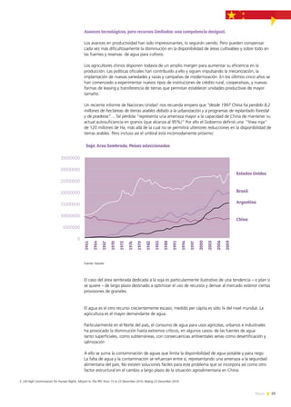 59News
Avances tecnológicos, pero recursos limitados: una competencia desigual.
Los avances en productividad han sido impresionantes, lo seguirán siendo. Pero pueden compensar
cada vez más dificultosamente la disminución en la disponibilidad de áreas cultivables y sobre todo en
las fuentes y reservas de agua para cultivos.
Los agricultores chinos disponen todavía de un amplio margen para aumentar su eficiencia en la
producción. Las políticas oficiales han contribuido a ello y siguen impulsando la mecanización, la
implantación de nuevas variedades y razas y campañas de modernización. En los últimos cinco años se
han comenzado a experimentar nuevos tipos de instituciones de crédito rural, cooperativas, y nuevas
formas de leasing y transferencia de tierras que permitan establecer unidades productivas de mayor
tamaño.
Un reciente informe de Naciones Unidas5
nos recuerda empero que “desde 1997 China ha perdido 8,2
millones de hectáreas de tierras arables debido a la urbanización y a programas de replantado forestal
y de praderas”….Tal pérdida “representa una amenaza mayor a la capacidad de China de mantener su
actual autosuficiencia en granos (que alcanza al 95%)” Por ello el Gobierno definió una “línea roja”
de 120 millones de Ha, más allá de la cual no se permitirá ulteriores reducciones en la disponibilidad de
tierras arables. Pero incluso así el umbral está incómodamente próximo:
Fuente: Faostat.
El caso del área sembrada dedicada a la soja es particularmente ilustrativo de una tendencia – o plan si
se quiere – de largo plazo destinado a optimizar el uso de recursos y derivar al mercado exterior ciertas
provisiones de graneles.
El agua es el otro recurso crecientemente escaso, medido per cápita es sólo ¼ del nivel mundial. La
agricultura es el mayor demandante de agua.
Particularmente en el Norte del país, el consumo de agua para usos agrícolas, urbanos e industriales
ha provocado la disminución hasta extremos críticos, en algunos casos- de las fuentes de agua
tanto superficiales, como subterráneas, con consecuencias ambientales serias como desertificación y
salinización
A ello se suma la contaminación de aguas que limita la disponibilidad de agua potable y para riego.
La falta de agua y la contaminación se refuerzan entre sí, representando una amenaza a la seguridad
alimentaria del país. No existen soluciones fáciles para este problema que se incorpora así como otro
factor estructural en el cambio a largo plazo de la situación agroalimentaria en China.
5 UN High Commissioner for Human Rights, Mission to The PRC from 15 to 23 December 2010, Beijing 23 December 2010.
0
5000000
10000000
15000000
20000000
25000000
30000000
35000000
Soja: Area Sembrada. Países seleccionados
Argentina
Brasil
China
Estados Unidos
1961
1964
1967
1970
1973
1976
1979
1982
1985
1988
1991
1994
1997
2000
2003
2006
2009
 