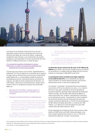 60 News
Incrementos en la demanda y restricciones en los recursos
disponibles resultan entonces en tendencias del comercio de
alimentos que hablan de un punto de inflexión. Largamente
excedentario hasta entonces, y aún manteniendo una posición
protagónica como exportador, el comercio de alimentos de China
registró en 2008 por primera vez un cambio de signo:
II. La producción argentina de alimentos en escena.
Primer paso: el universo de productos y actividades y la
dimensión del mercado actual y posible.
El primer paso para evaluar una vinculación “agroalimentaria no
tradicional” con China es determinar su dimensión de los negocios
en juego, tanto en términos físicos como de valor. A partir de allí
puede hablarse de un universo-objetivo posible de productos-
actividades para acciones intensivas de soporte y promoción de
negocios. Una selección de las importaciones de alimentos –no
commodities – del conjunto China-Hong Kong 6
requiere ciertos
criterios o filtros. En la experiencia de quien esto escribe tales
deben ser:
•	 Exclusión de “commodities”: graneles y pesca no
industrializada, generalmente “comprados” y no
“vendidos”
•	 Inclusión de alimentos primarios o elaborados que:
	 •	 Registran importaciones del conjunto China/HKG por 	
arriba de cierto umbral de significancia sea que justifican
inversiones sostenidas en acciones de promoción. En el
ejercicio que sirve de base a los comentarios que siguen,
se lo ubicó en valores de us$ 10 millones en algún año
del quinquenio 2005/2009 ,
	 •	 Registran importaciones del conjunto China/HKG
desde la Argentina u otros países del Hemisferio Sur o sea
que se trata de rubros empíricamente “plausibles”.
	 •	 No están sujetos a restricciones de acceso al mercado,
o el 	 levantamiento de las mismas está en curso de
negociación,
	 •	 Revisten o permiten algún grado de diferenciación:
adecuadas políticas de producción, promoción y
comercialización pueden significar cambios en sus
posibilidades de acceso al mercado.
La dimensión de ese universo fue de unos 12 mil millones de
dólares para el 2009 7
, pero hay que considerar que su crecimiento
es muy dinámico, y no debería estar por debajo del 25% anual (el
histórico en el quinquenio 2004-2009 fue del 22%).
La participación de los suministros de origen argentino
en ese total fue del 2,4%, con la salvedad de que algunos
rubros incluidos en el universo afrontan barreras cuyo eventual
levantamiento está en el menú de las negociaciones.
Un escenario “conservador” que previera llevar esa participación
como mínimo al 5% en los próximos cinco años, o a un máximo
del 10%, lo que parece razonable en términos del potencial
productivo argentino, generaría valores adicionales de exportación
sobre los actuales, de entre 300 y 900 millones de dólares, en
ambos casos sobre cifras “estáticas” (abstrayendo el crecimiento
en las importaciones chinas). Incorporando un cálculo moderado
de crecimiento del 20% anual de la demanda china para este
universo, estaríamos hablando de un mínimo (5% de participación)
de 900 millones de dólares adicionales –un total de us$ 1.500
millones y un máximo (10 % de participación) de us$ 2.200
millones (total us$ 3.000 millones en 2015).
El valor exportado por la Argentina de ese mismo universo a todo
destino en 2009 fue de unos 9.000 millones de dólares, o sea
que el impacto adicional sería de entre un 10 y un 25% de las
exportaciones argentinas “actuales” de esos bienes.
6 Aún considerando las enormes diferencias entre el Continente y Hong Kong. Esta última es una región administrativa especial con autonomía aduanera y en la práctica sin existencia de barreras
comerciales. Pero a largo plazo las pautas de consumo de Hong Kong son las que se imponen en el resto de China.
7 No se dispone aún cifras comparables para el 2010
 