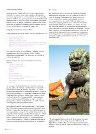 62 News
Adaptación de la oferta.
Adicionalmente al impacto sobre los volúmenes de producción
disponibles, no pueden obviarse las necesidades de adaptación o
generación de producciones aún no existentes en el país, pero de
demanda en China. Esta aproximación incluye desde adaptación de
variedades de frutas, líneas de harinas especialmente aptas para el
estilo de cocción en destino, ingredientes y preparaciones, hasta la
producción de vegetales y preparados específicos para el mercado
chino, y no habituales en el mercado de nuestro país.
Las particularidades del mercado chino.
a) No se trata de uno sino de muchos mercados, diferenciados por:
•	 Distancias geográficas
•	 Diferencias de ingresos
•	 Distintas culturas culinarias
•	 Ciudades cosmopolitas, con mucha presencia de extranjeros,
•	 Otras del “hinterland” sin exposición a dieta “internacional”.
•	 Infraestructura logística rudimentaria
b) El mercado chino ya no es sólo Beijing y Shanghai, o incluso
ciudades provinciales como Changsha, Hunan; o Harbin,
Heilongjiang sino localidades “más pequeñas” de entre 5 y 10
millones de habitantes.
Se trata entonces de cubrir una vasta extensión territorial
mediante:
•	 “antenas” comerciales
•	 “plataformas” de soporte:
•	 administrativo
•	 Web 2.0
•	 logístico,
•	 De distribución,
•	 De almacenamiento
•	 Con recursos humanos preferente, aunque no
exclusivamente, locales
•	 Con distintos niveles, formas y modos de distribución en
destino.
Los principales canales de distribución en destino, en especial
aquellas cadenas de “grandes superficies” donde se concentra
especialmente la oferta de alimentos importada, y los nuevos
canales de distribución on line, de enorme crecimiento y potencial,
posiblemente requieran de un adecuado soporte de almacenaje
y cadena de frío en diferentes localizaciones. Cuestiones como
la extensión geográfica, heterogeneidad de ingresos y gustos
de consumidores y el papel futuro que se asigna a ciudades
de “segundo” y “tercer” nivel, precisarán a su vez de soportes
múltiples y localizados para darles respuesta.
La oferta argentina sufre una desventaja inicial. La principal vía
para la distribución de alimentos importados es en general la de
los hipermercados. Son ellos quienes están más familiarizados con
marcas y productos extranjeros. Pero también tienden a desarrollar
grupos de “distribuidores favorecidos”. No son proclives a trabajar
con firmas que no les son familiares a menos que éstas puedan
ofrecer un amplio número de productos, un fuerte apoyo de
marketing e incentivos adicionales que compensen a los híper el
esfuerzo y el riesgo de cambio o incorporación de nuevas líneas.
En resumen:
Nos encontramos ante un escenario de nuevas oportunidades,
previsiblemente perdurable, tanto por razones de producción,
como de demanda china de alimentos. Tales circunstancias
incluyen no sólo flujos actuales y potenciales de comercio,
sino nuevas corrientes de inversión. El desafío es lograr que en
ambos casos integren y no fracturen la cadena de valor desde la
producción a la distribución en destino. Una vez que se acepta
que el marco es duradero, es posible prever tanto a nivel micro
como macro, planes y esfuerzos pensando en el mediano y el largo
plazo: cuestiones como coordinación de esfuerzos, estructuras de
organización de la producción y comercialización, negociaciones
puntuales pero también estratégicas e incluso soportes físicos de
transporte y logística, justificados en razón de los volúmenes y
plazos a manejar.
* El autor agradece los comentarios de Omar Odarda, Agregado
Agrícola en Pekín y de Lin Yung, Asesor en el Ministerio de
Agricultura, Ganadería y Pesca. El soporte para el procesamiento
estadístico estuvo a cargo de Diego Muscará y Francisco Vener, de
Proargex.
 