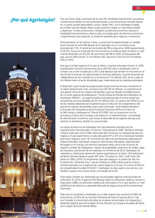 65News
Tras una fuerte caída a principios de los años 90, Azerbaiyán experimentó una gradual
transformación desde una economía planificada a una economía de mercado basada
en un sector privado desarrollado y activo. Desde 1997, con la estrategia fundada
por el líder nacional Heydar Aliyev, el país comenzó a lograr un crecimiento estable
y rápido por 13 años consecutivos, multiplicó su potencial económico, sostuvo la
estabilidad macroeconómica y llevó a cabo una amplia gama de reformas económicas
y reglamentarias que aseguran un ambiente sostenible para negocios e inversiones.
Particularmente, en los últimos 7 años, su economía ha experimentado un notable
boom durante el cual el PIB del país se ha triplicado con un crecimiento anual
promedio del 17%. El récord de crecimiento del PIB se observó en 2006 representando
el 34,5%. Incluso en el período de crisis económica mundial se logró mantener un alto
nivel de desarrollo con el 9,3% de crecimiento del PIB en 2009. El presupuesto del
país, que en 2003 fue de 1,2 mil millones USD, alcanzó en 2010 los 20 mil millones
USD en 2010.
Este país es el líder regional en lo que se refiere a inversión Extranjera Directa. En 2005
la publicación Comercio & Inversiones de la UNCTAD ubicó a Azerbaiyán como el
número uno a nivel mundial por su IED. Cabe destacar que también se encuentra en el
top 20 por la atracción de capital propio en términos absolutos. Durante el período de
independencia se han invertido en su economía 97 mil millones USD, de los cuales 42
mil millones fueron al sector de petróleo y gas, mayormente por los inversores extranjeros.
El desarrollo a gran escala ha proporcionado al país enormes recursos monetarios en
un plazo relativamente corto, cercanos a los USD 38 mil millones. La importancia de
una gestión eficaz de los ingresos del petróleo y gas han llevado al establecimiento
de un fondo especial de estabilización “Fondo Estatal de Petróleo de la República de
Azerbaiyán (SOFAZ)”, una agencia pública transparente bajo el control estatal que
actualmente acumula alrededor de 30 mil millones USD. La creación del SOFAZ es una
de las medidas adoptadas por el gobierno para la reducción de la dependencia del
país de los ingresos del petróleo y para evitar la llamada “enfermedad holandesa”.
La Iniciativa de Transparencia de las Industrias Extractivas (EITI) en el marco de
la ONU otorgó a Azerbaiyán el “Premio EITI 2009” por su compromiso con los
principios y criterios de la iniciativa y los logros en su implementación. La estrategia
de diversificación económica, que incluye el desarrollo de las regiones del país y los
sectores no petroleros, también es una prioridad.
Los logros económicos de Azerbaiyán han sido altamente valorados por las
organizaciones internacionales. El Informe “Doing Business 2009” del Banco Mundial
nombra a este país como el líder reformador del mundo por sus regulaciones para los
negocios. El país experimentó un salto del puesto 97° al 33° en el ranking de facilidad
para hacer negocios, entre 181 economías (el salto más grande jamás registrado por
el Banco Mundial). Azerbaiyán mejoró en siete de diez indicadores, adelantándose
64 lugares en el ranking. Las reformas impulsaron áreas como la de iniciación de
negocios, empleo de trabajadores, registro de propiedades, obtención de crédito, pago
de impuestos y protección de los inversores. En el Informe de 2010, Azerbaiyán ha
mejorado su clasificación general de manera significativa en el índice “Doing Business”
del Banco Mundial desde el puesto 99° entre 175 países en 2007, a 38° entre 183
países en 2009 y 2010. El componente clave para asegurar un puesto tan alto fue
el sistema de “ventanilla única” que se introdujo en 2009 y disminuyó los costos y
trámites asociados con la apertura de nuevos negocios en el país. En cuanto al Informe
de competitividad mundial 2010-2011, Azerbaiyán no sólo superó a sus vecinos, sino
también a países como Grecia, Brasil y los estados de la CEI.
Estos logros también son destacados por las principales agencias internacionales de
calificación. En 2010, la agencia Fitch Ratings mejoró la calificación crediticia nacional a
largo plazo a BBB y la calificación crediticia de corto plazo a F3, lo que significa un nivel
satisfactorio de solvencia y capacidad adecuada de pago puntual de los compromisos
financieros.
Todo esto ha convertido a Azerbaiyán en un líder regional que concentra el 80% de
la economía y el 95% de los recursos financieros de todo el Cáucaso del Sur. Hoy
es el iniciador y la locomotora de todas las iniciativas encaminadas a la integración y
desarrollo regional que une la región de Asia Oriental con Europa y los países del Norte
con la región del Gran Oriente Medio.
¿Por qué Azerbaiyán?
 