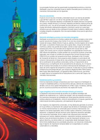 66 News
Los principales factores que han garantizado la prosperidad económica y social de
Azerbaiyán y que han convertido al país en destino favorable para el comercio y las
inversiones internacionales son los siguientes:
Recursos abundantes
El país es rico en recursos minerales y diversidad natural. Las reservas de petróleo
y gas del Mar Caspio son uno de los más grandes yacimientos a nivel mundial.
También se han explorado depósitos considerables de metales preciosos (incluyendo
oro y plata), metales ferrosos y no ferrosos, depósitos de diversas materias primas de
construcción y etc. Uno de los principales recursos del país es su diversidad natural.
A pesar del tamaño relativamente pequeño, el territorio cuenta con nueve tipos
climáticos que van desde el clima subtropical húmedo hasta el subártico, debido a su
compleja orografía y la geografía. Esto crea oportunidades únicas para la agricultura
y el turismo.
Ubicación estratégica y acceso a los mercados emergentes
Azerbaiyán se encuentra en la frontera sudeste del continente europeo y sirve como
puente natural entre Europa y Asia Central. Es la ruta más conveniente desde el
noreste de Europa a Medio Oriente. El país es, además, el centro logístico de la región
del Caspio. La excelente infraestructura de la capital, Bakú, incluye las terminales
marítimas y aéreas más grandes de la región, siendo la mejor opción de cualquier
empresa para entrar a los mercados de las regiones del Cáucaso del Sur, Mar
Caspio, Asia Central, que en conjunto representan una capacidad de consumo de
200 millones de habitantes. Es parte también de una serie de iniciativas comerciales
regionales, que incluyen el corredor de transporte Asia Central-Cáucaso-Europa
(TRACECA) y el corredor de transporte entre Rusia, Azerbaiyán e Irán (Corredor
de Transporte de Norte-Sur). Estos proyectos están dirigidos a la estimulación del
comercio internacional a lo largo de las rutas anteriormente mencionadas a través
de la coordinación de las políticas comerciales y tarifas, el mejoramiento de la
infraestructura, la simplificación de los procedimientos de aduanas, etc. El impacto
de las iniciativas mencionadas en el comercio internacional de Azerbaiyán y en su
status de centro regional de transporte es sustancial. A todo esto se suma la moderna
infraestructura de energía del país, que incluye los oleoductos Baku-Tbilisi-Ceyhan,
Baku-Supsa, Baku-Novorossiysk, y el gasoducto Baku-Tbilisi-Erzurum, que tienen
un papel clave en el transporte de los hidrocarburos de la cuenca del Caspio a los
mercados internacionales.
Estabilidad política y económica
Entre las importantes ventajas comparativas para hacer negocios en Azerbaiyán se
incluyen la estabilidad política y macroeconómica del país, además de la reputación
de Bakú como la única capital metropolitana en el Mar Caspio. Se destaca, además,
por ser una de las economías de crecimiento más rápido del mundo.
Leyes amigables con la inversión extranjera directa y el comercio
La legislación está evolucionando de acuerdo con el objetivo estratégico del
gobierno de implementar una “política de acogida” para las empresas extranjeras.
Las inversiones extranjeras son protegidas por ciertas garantías previstas contra los
cambios adversos en la legislación, contra la nacionalización y la requisa, garantía de
indemnización de daños y perjuicios, y de repatriación de ganancias.
Con respecto a los reglamentos comerciales, no hay obstáculos generales al comercio
en lo que refiere a la importación de cualquier tipo de bienes en Azerbaiyán y existe
un mínimo nivel de barreras no comerciales para el comercio internacional. Con
respecto a los bienes exportados, éstos no están sujetos a derechos y restricciones
aduaneras. La legislación del país reconoce varios regímenes aduaneros aplicables
a las mercancías importadas, de los cuales el más importante para inversores
extranjeros son tránsito, depósito aduanero, importación temporal, procesamiento
dentro y fuera de territorios de aduana. En caso de importación temporal, no se
aplican derechos y los bienes deben ser re-exportados desde Azerbaiyán hasta la
fecha límite establecida por las autoridades aduaneras. Las mercancías introducidas
bajo el régimen de importación temporal deben ser re-exportados sin cambios
sustanciales en su naturaleza.
 