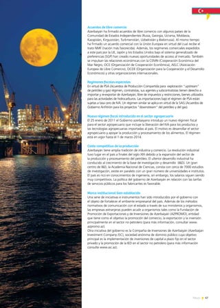 67News
Acuerdos de libre comercio
Azerbaiyán ha firmado acuerdos de libre comercio con algunos países de la
Comunidad de Estados Independientes (Rusia, Georgia, Ucrania, Moldavia,
Kazajistán, Kirguizistán, Turkmenistán, Uzbekistán y Bielorrusia). Al mismo tiempo
ha firmado un acuerdo comercial con la Unión Europea en virtud del cual recibe el
trato NMF (nación más favorecida). Además, los regímenes comerciales expedidos
a este país por la UE, Japón y los Estados Unidos bajo el sistema generalizado de
preferencias (SGP) han creado nuevas oportunidades de acceso al mercado. También
se impulsan las relaciones económicas con la CEMN (Cooperación Económica del
Mar Negro, OCE (Organización de Cooperación Económica), AELC (Asociación
Europea de Libre Comercio), OCDE (Organización para la Cooperación y el Desarrollo
Económicos) y otras organizaciones internacionales.
Regímenes fiscales especiales
En virtud de PSA (Acuerdos de Producción Compartida para exploración “upstream”
de petróleo y gas) régimen, contratistas, sus agentes y subcontratistas tienen derecho a
importar y re-exportar de Azerbaiyán, libre de impuestos y restricciones, bienes utilizados
para las actividades de hidrocarburos. Las importaciones bajo el régimen de PSA están
sujetas a tasa cero de IVA. Un régimen similar se aplica en virtud de la SAG (Acuerdos de
Gobierno Anfitrión para los proyectos “downstream” del petróleo y del gas).
Nueva régimen fiscal introducida en el sector agropecuario
El 25 enero de 2011 el Gobierno azerbaiyano introdujo un nuevo régimen fiscal
para el sector agropecuario que incluye la liberación del IVA para los productos y
las tecnologías agropecuarias importadas al país. El motivo es desarrollar el sector
agropecuario y apoyar la producción y procesamiento de los alimentos. El régimen
está en vigor hasta el 1 de marzo 2014.
Costo competitivo de la producción
Azerbaiyán tiene amplia tradición de industria y comercio. La revolución industrial
tuvo lugar en el país a finales del siglo XIX debido a la expansión del sector de
la producción y procesamiento del petróleo. El ulterior desarrollo industrial ha
conducido al crecimiento de la base de investigación y desarrollo (I&D). Un gran
centro de I&D, la Academia Nacional de Ciencias, consta con cerca de 7000 estudios
de investigación, existe en paralelo con un gran número de universidades e institutos.
El país es rico en conocimientos de ingeniería, sin embargo, los salarios siguen siendo
muy competitivos. La política del gobierno de Azerbaiyán en relación con las tarifas
de servicios públicos para los fabricantes es favorable.
Marco institucional bien establecido
Una serie de iniciativas e instrumentos han sido introducidos por el gobierno con
el objeto de fortalecer el ambiente empresarial del país. Además de los métodos
normativos de comunicación con el estado a través de sus ministerios y organismos,
las empresas extranjeras pueden acudir a organismos tales como la Fundación de
Promoción de Exportaciones y de Inversiones de Azerbaiyán (AZPROMO), entidad
que tiene como el objetivo la promoción del comercio, la exportación y la inversión
principalmente en el sector no petrolero (para más información, consultar www.
azpromo.az).
Otra iniciativa del gobierno es la Compañía de Inversiones de Azerbaiyán (Azerbaijan
Investment Company JSC), sociedad anónima de dominio público cuya objetivo
principal es la implementación de inversiones de capital a plazo fijo en el sector
privado y la promoción de la IED en el sector no petrolero (para más información
consulte www.aic.az).
 