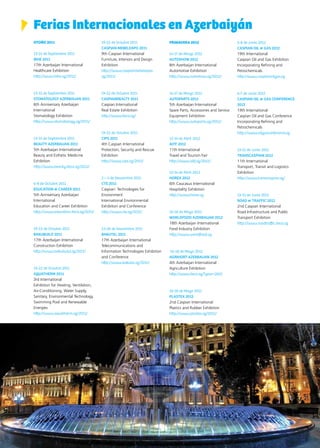 74 News
Ferias Internacionales en Azerbaiyán
OTOÑO 2011
13-15 de Septiembre 2011
BIHE 2011
17th Azerbaijan International
Healthcare Exhibition
http://www.bihe.az/2011/
13-15 de Septiembre 2011
STOMATOLOGY AZERBAIJAN 2011
6th Anniversary Azerbaijan
International
Stomatology Exhibition
http://www.stomatology.az/2011/
13-15 de Septiembre 2011
BEAUTY AZERBAIJAN 2011
5th Azerbaijan International
Beauty and Esthetic Medicine
Exhibition
http://www.beauty.iteca.az/2011/
6-8 de Octubre 2011
EDUCATION & CAREER 2011
5th Anniversary Azerbaijan
International
Education and Career Exhibition
http://www.education.iteca.az/2011/
19-22 de Octubre 2011
BAKUBUILD 2011
17th Azerbaijan International
Construction Exhibition
http://www.bakubuild.az/2011/
19-22 de Octubre 2011
AQUATHERM 2011
3rd International
Exhibition for Heating, Ventilation,
Air-Conditioning, Water Supply,
Sanitary, Environmental Technology,
Swimming Pool and Renewable
Energies
http://www.aquatherm.az/2011/
19-22 de Octubre 2011
CASPIAN MEBELEXPO 2011
9th Caspian International
Furniture, Interiors and Design
Exhibition
http://www.caspianmebelexpo.
az/2011/
19-22 de Octubre 2011
CASPIANREALTY 2011
Caspian International
Real Estate Exhibition
http://www.iteca.az/
19-22 de Octubre 2011
CIPS 2011
4th Caspian International
Protection, Security and Rescue
Exhibition
http://www.cips.az/2011/
2 – 4 de Noviembre 2011
CTE 2011
Caspian: Technologies for
Environment
International Environmental
Exhibition and Conference
http://www.cte.az/2011/
23-26 de Noviembre 2011
BAKUTEL 2011
17th Azerbaijan International
Telecommunications and
Information Technologies Exhibition
and Conference
http://www.bakutel.az/2011/
PRIMAVERA 2012
14-17 de Marzo 2012
AUTOSHOW 2012
8th Azerbaijan International
Automotive Exhibition
http://www.autoshow.az/2012/
14-17 de Marzo 2012
AUTOPARTS 2012
5th Azerbaijan International
Spare Parts, Accessories and Service
Equipment Exhibition
http://www.autoparts.az/2012/
12-14 de Abril 2012
AITF 2012
11th International
Travel and Tourism Fair
http://www.aitf.az/2012/
12-14 de Abril 2012
HOREX 2012
6th Caucasus International
Hospitality Exhibition
http://www.horex.az
16-18 de Mayo 2012
WORLDFOOD AZERBAIJAN 2012
18th Azerbaijan International
Food Industry Exhibition
http://www.worldfood.az
16-18 de Mayo 2012
AGRIHORT AZERBAIJAN 2012
4th Azerbaijan International
Agriculture Exhibition
http://www.iteca.az/?year=2012
16-18 de Mayo 2012
PLASTEX 2012
2nd Caspian International
Plastics and Rubber Exhibition
http://www.plastex.az/2011/
5-8 de Junio 2012
CASPIAN OIL & GAS 2012
19th International
Caspian Oil and Gas Exhibition
Incorporating Refining and
Petrochemicals
http://www.caspianoilgas.az
6-7 de Junio 2012
CASPIAN OIL & GAS CONFERENCE
2012
19th International
Caspian Oil and Gas Conference
Incorporating Refining and
Petrochemicals
http://www.oilgasconference.az
13-15 de Junio 2012
TRANSCASPIAN 2012
11th International
Transport, Transit and Logistics
Exhibition
http://www.transcaspian.az/
13-15 de Junio 2012
ROAD & TRAFFIC 2012
2nd Caspian International
Road Infrastructure and Public
Transport Exhibition
http://www.roadtraffic.iteca.az
 