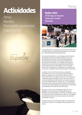 75News
Ferias
La Feria Nafsa 2011 tuvo lugar en el Convention Center de la
ciudad de Vancouver. Albergó 400 expositores y fue visitada
por 7000 profesionales aproximadamente.
La Fundación ExportAr, en su rol de Agencia de Promoción
de Exportaciones de la Cancillería Argentina, junto con
el Programa de Promoción de la Universidad Argentina
de la Secretaría de Políticas Universitarias del Ministerio
de Educación de la Nación, con el apoyo de la Dirección
General de Comercio Exterior, dependiente del Ministerio
de Desarrollo Económico del Gobierno de la Ciudad de
Buenos Aires, organizaron y coordinaron, por segundo año
consecutivo, el Pabellón Oficial representando a nuestro país.
La edición número 63 de la conferencia y exposición
anual Nafsa tuvo como misión la promoción de políticas
públicas, ampliación de conocimientos sobre el sector y
mantenimiento de una organización fuerte que nuclee a las
cadenas de agentes educativos. Año a año se convierte en
un punto estratégico de participación y encuentro para que
las Universidades argentinas interactúen con Universidades
extranjeras, agentes internacionales, asesores de estudiantes
internacionales, desarrolladores de programas de intercambio
y proveedores de servicios del resto del mundo.
Asistieron al mismo, 30 universidades argentinas y una
delegación conformada por 43 representantes de las
diferentes instituciones públicas y privadas. El pabellón contó
con 108 mts2, de gran impacto por su diseño y las imágenes
representativas de nuestro país que atrajo una importante
cantidad de visitantes.
El evento permitió a las Instituciones lograr un total de 250
contactos y cumplir con sus objetivos de participación en el
mismo.
Nafsa 2011
29demayoal3dejunio
Vancouver,Canadá
Educación
Actividades
Ferias
Rondas
Promocióncomeracial
Capacitación
 