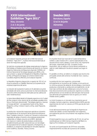 76 News
Ferias
La Fundación ExportAr participó de la XXIII International
Exhibition “Agro 2011”, muestra internacional destinada al
sector de maquinaría agrícola.
Se trató de una propuesta de trabajo propiciada por la Agencia
ProCórdoba, el Gobierno de la Provincia de Santa Fe, la Cámara
Argentina Fabricantes de Maquinaria Agrícola (CAFMA) y el
Instituto Nacional de Tecnología Agropecuaria (INTA), a los
que sumaron su apoyo la Embajada de la República Argentina
en Kiev, el Programa de Apoyo al Comercio Exterior de la
Cancillería Argentina (PDCEX) y la Fundación ExportAr.
La República Argentina dispuso de un espacio de 102 m2, en
el que se presentó un Pabellón Nacional con la presencia de
empresas argentinas del sector.
La inclusión de la presente muestra en el calendario anual de
actividades del sector, procura promover la internacionalización
de la de la oferta de productos fabricados por las cadenas de
valor metalmecánicas.
La tarea desarrollada desde la Embajada argentina en la Ciudad
de Kiev, propició incluir dentro de las actividades paralelas de la
feria un Seminario denominado “Tecnología argentina. Avances
en Europa del Este”. Los expositores fueron el Ing. Mario
Bragachini, el Ing. Cristiano Cassini y el Ing. Javier Pognante,
del INTA.
La producción nacional de maquinaria agrícola se concentra
principalmente en los territorios de las provincias de Buenos
Aires, Córdoba y Santa Fe. Cuenta con Cámaras e instituciones
regionales de apoyo y fomento a las empresas productoras
y desarrolla un trabajo conjunto con el INTA destinado
a la mejora en materia de productividad y rendimientos,
complementando para ello nuevas técnicas con tecnología
de avanzada.Entre la Fundación ExportAr y ProArgentina, se
estableció un programa de abordaje de mercados objetivos
como Sudáfrica, Australia, Rusia y Ucrania.
XXIII International
Exhibition “Agro 2011”
Kiev, Ucrania
2 al 5 de junio
Maquinaria Agrícola
En el predio ferial Gran Vía II de la Ciudad de Barcelona
se llevó a cabo Snackex 2011, evento especializado en los
sectores de los snacks salados y frutos secos más importante
de Europa, organizado por ESA - European Snacks
Association, que se realiza en forma bienal cambiando su
sede en cada celebración (la edición pasada tuvo lugar en
Berlín).
En paralelo a la feria, se realizó un congreso que reunió a los
principales actores del comercio mundial de maní, nueces y
confituras.
La producción de maní argentina, concentrada
principalmente en la provincia de Córdoba, se encuentra en
un continuo proceso de adopción de tecnología y crecimiento
productivo, orientando su producción principalmente a la de
maní tipo confitería de alta calidad para consumo humano.
Este direccionamiento de la producción argentina se condice
perfectamente con las tendencias del mercado internacional
que demanda principalmente maní en grano y en menor
medida aceite y pellets.
La Unión Europea es un mercado muy importante para el
complejo manisero argentino, representando el 60% para las
exportaciones de maní sin cáscara y el 70% para las de maní
preparado.
A raíz del reconocimiento que ha logrado la Argentina en
materia de calidad, se está importando maní argentino,
principalmente para los consumidores más exigentes (nichos
gourmet).
El stand argentino tuvo una superficie de 25 m2, el cual fue
coordinado por la CAM (Cámara Argentina del Maní), la
Agencia Pro-Córdoba y la Fundación ExportAr.
Se contó con la participación de 29 firmas nacionales,
mayoritariamente oriundas de la provincia de Córdoba.
Snackex2011
Barcelona,España
13al14dejunio
Alimentos
 