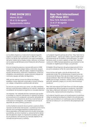 77News
Ferias
La Cancillería Argentina a través de la Fundación ExportAr
organiza, la presencia de nuestro país en FIME 2011, feria
anual y una de las más importantes y de mayor envergadura
del sector médico de los Estados Unidos. Asimismo, se contará
con la asistencia del Ministerio de la Producción de la Provincia
de Santa Fe.
Entre la miríada de productos y servicios del sector en FIME
se expone la última tecnología médica, entre otros: equipos
médicos electrónicos, sillas de ruedas, mobiliario hospitalario,
equipos de laboratorio, enfermería, rehabilitación, productos
ortopédicos, de esterilización, terapia intensiva y equipos de
monitoreo, equipos dentales, de diagnóstico.
FIME permite además conocer las últimas tecnologías,
establecer nuevas relaciones comerciales y renovar contactos
con colegas, competidores y profesionales del sector.
Se concurre con este sector que cuenta con altos estándares
técnicos a esta Feria para colaborar en la inserción, expansión y
consolidación de la presencia argentina en mercados externos.
Las empresas han realizado distintas inversiones que ayudan
a consolidar su inserción internacional. En general, los gastos
se concentraron en la ampliación y renovación del parque de
maquinarias. Simultáneamente, las firmas incrementaron sus
inversiones en investigación, con el objetivo de acentuar el
desarrollo de nuevos diseños y productos.
La Feria facilita la concreción de encuentros y acerca la oferta
nacional a la demanda internacional. La presencia en la misma
permite como estrategia empresaria la presentación de su
oferta exportable y el fortalecimiento de vínculos comerciales
ya existentes, así como mantener su posicionamiento dentro
del mercado de la región. Es importante considerar que FIME
es una exhibición internacional con marcado objetivo en el
mercado latinoamericano y caribeño.
FIME SHOW 2011
Miami, EE.UU
10 al 12 de agosto
Equipamiento médico
La Fundación ExportAr participa de la Feria “New York Interna-
tional Gift Show”, evento que recibe a más de 35.000 visitan-
tes provenientes de 50 estados y más de 85 países. Se realiza
dos veces al año, en enero y agosto, en New York. Además
cuenta con 2.800 empresas expositoras que presentan lo más
innovador en regalería para el hogar y uso personal.
El Pabellón Oficial Argentino de aproximadamente 40 m2 se
encuentra ubicado en el Pier 92, sector New York´s Newest.
Esta es la feria del regalo y artículos de decoración más
grande del mundo. Por sus dimensiones, ocupa el centro de
convenciones de Nueva York, dos terminales marítimas y una
sala de exhibición. New York Gift abarca desde joyería hasta
textiles para el hogar, accesorios, carteras, cueros, cosméticos,
perfumes, jardinería, juegos y es una feria internacional por
excelencia.
New York International Gift Trade Show es la feria de regalos
que presenta las últimas tendencias y productos, merchandi-
sing, ideas y fabricación del sector. La misma está dirigida a
comerciantes, representantes de compañías y minoristas.
La Fundación ExportAr aspira con la participación en esta Feria,
reflejar la calidad de la artesanía, el diseño y los artículos para
regalos que se producen en nuestro país y que se exhiban para
que esto se traduzca en un incremento de la exportación del
sector.
New York International
Gift Show 2011
New York, Estados Unidos
13 al 17 de agosto
Regalería
 