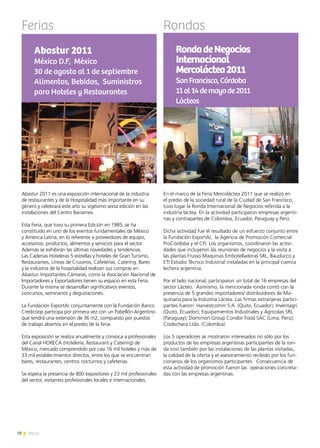 78 News
Ferias Rondas
Abastur 2011 es una exposición internacional de la industria
de restaurantes y de la Hospitalidad más importante en su
género y celebrará este año su vigésimo sexta edición en las
instalaciones del Centro Banamex.
Esta Feria, que tuvo su primera Edición en 1985, se ha
constituido en uno de los eventos fundamentales de México
y América Latina, en lo referente a proveedores de equipo,
accesorios, productos, alimentos y servicios para el sector.
Además se exhibirán las últimas novedades y tendencias.
Las Cadenas Hoteleras 5 estrellas y hoteles de Gran Turismo,
Restaurantes, Líneas de Cruceros, Cafeterías, Catering, Bares
y la industria de la hospitalidad realizan sus compras en
Abastur. Importantes Cámaras, como la Asociación Nacional de
Importadores y Exportadores tienen su espacio en esta Feria.
Durante la misma se desarrollan significativos eventos,
concursos, seminarios y degustaciones.
La Fundación ExportAr conjuntamente con la Fundación Banco
Credicoop participa por primera vez con un Pabellón Argentino
que tendrá una extensión de 36 m2, compuesto por puestos
de trabajo abiertos en el predio de la feria.
Esta exposición se realiza anualmente y convoca a profesionales
del Canal HORECA (Hotelería, Restaurant y Catering) de
México, mercado comprendido por casi 16 mil hoteles y más de
33 mil establecimientos directos, entre los que se encuentran
bares, restaurantes, centros nocturnos y cafeterías.
Se espera la presencia de 800 expositores y 23 mil profesionales
del sector, visitantes profesionales locales e internacionales.
Abastur 2011
México D.F, México
30 de agosto al 1 de septiembre
Alimentos, Bebidas, Suministros
para Hoteles y Restaurantes
En el marco de la Feria Mercoláctea 2011 que se realizó en
el predio de la sociedad rural de la Ciudad de San Francisco,
tuvo lugar la Ronda Internacional de Negocios referida a la
industria láctea. En la actividad participaron empresas argenti-
nas y contrapartes de Colombia, Ecuador, Paraguay y Perú.
Dicha actividad fue el resultado de un esfuerzo conjunto entre
la Fundación ExportAr, la Agencia de Promoción Comercial
ProCórdoba y el CFI. Los organismos, coordinaron las activi-
dades que incluyeron las reuniones de negocios y la visita a
las plantas Frusso Maquinas Embotelladoras SRL, Bauducco y
ETI Estudio Técnico Industrial instaladas en la principal cuenca
lechera argentina.
Por el lado nacional, participaron un total de 16 empresas del
sector Lácteo. Asimismo, la mencionada ronda contó con la
presencia de 5 grandes importadores/ distribuidores de Ma-
quinaria para la Industria Láctea. Las firmas extranjeras partici-
pantes fueron: Harvestcomm S.A. (Quito, Ecuador); Inventagri
(Quito, Ecuador); Equipamientos Industriales y Agrícolas SRL
(Paraguay); Dominion Group Condor Food SAC (Lima, Perú);
Coolechera Ltda. (Colombia)
Los 5 operadores se mostraron interesados no sólo por los
productos de las empresas argentinas participantes de la ron-
da sino también por las instalaciones de las plantas visitadas,
la calidad de la oferta y el asesoramiento recibido por los fun-
cionarios de los organismos participantes. Consecuencia de
esta actividad de promoción fueron las operaciones concreta-
das con las empresas argentinas.
RondadeNegocios
Internacional
Mercoláctea2011
SanFrancisco,Córdoba
11al14demayode2011
Lácteos
 