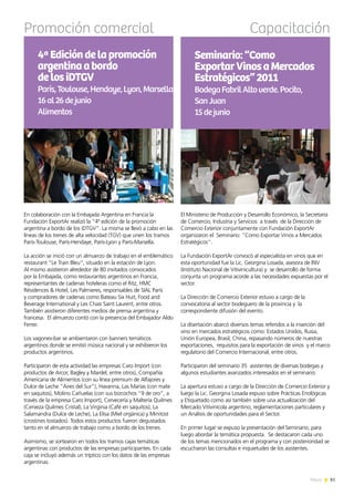 81News
Promoción comercial
En colaboración con la Embajada Argentina en Francia la
Fundación ExportAr realizó la “4ª edición de la promoción
argentina a bordo de los iDTGV”. La misma se llevó a cabo en las
líneas de los trenes de alta velocidad (TGV) que unen los tramos
París-Toulouse, París-Hendaye, París-Lyon y París-Marsella.
La acción se inició con un almuerzo de trabajo en el emblemático
restaurant “Le Train Bleu”, situado en la estación de Lyon.
Al mismo asistieron alrededor de 80 invitados convocados
por la Embajada, como restaurantes argentinos en Francia,
representantes de cadenas hoteleras como el Ritz, HMC
Résidences & Hotel, Les Palmieres, responsables de SIAL París
y compradores de cadenas como Bateau Six Huit, Food and
Beverage International y Les Chais Saint Laurent, entre otros.
También asistieron diferentes medios de prensa argentina y
francesa. El almuerzo contó con la presencia del Embajador Aldo
Ferrer.
Los vagones-bar se ambientaron con banners temáticos
argentinos donde se emitió música nacional y se exhibieron los
productos argentinos.
Participaron de esta actividad las empresas Caro Import (con
productos de Arcor, Bagley y Mardel, entre otros), Compañía
Americana de Alimentos (con su línea premium de Alfajores y
Dulce de Leche “Aires del Sur”), Havanna, Las Marías (con mate
en saquitos), Molino Cañuelas (con sus bizcochos “9 de oro”, a
través de la empresa Caro Import), Cervecería y Maltería Quilmes
(Cerveza Quilmes Cristal), La Virginia (Café en saquitos), La
Salamandra (Dulce de Leche), La Elisa (Miel orgánica) y Minitost
(crostines tostados). Todos estos productos fueron degustados
tanto en el almuerzo de trabajo como a bordo de los trenes.
Asimismo, se sortearon en todos los tramos cajas temáticas
argentinas con productos de las empresas participantes. En cada
caja se incluyó además un tríptico con los datos de las empresas
argentinas.
4ªEdicióndelapromoción
argentinaabordo
delosiDTGV
París,Toulouse,Hendaye,Lyon,Marsella
16al26dejunio
Alimentos
El Ministerio de Producción y Desarrollo Económico, la Secretaría
de Comercio, Industria y Servicios a través de la Dirección de
Comercio Exterior conjuntamente con Fundación ExportAr
organizaron el Seminario: “Como Exportar Vinos a Mercados
Estratégicos”.
La Fundación ExportAr convocó al especialista en vinos que en
esta oportunidad fue la Lic. Georgina Losada, asesora de INV
(Instituto Nacional de Vitivinicultura) y se desarrolló de forma
conjunta un programa acorde a las necesidades expuestas por el
sector.
La Dirección de Comercio Exterior estuvo a cargo de la
convocatoria al sector bodeguero de la provincia y la
correspondiente difusión del evento.
La disertación abarcó diversos temas referidos a la inserción del
vino en mercados estratégicos como: Estados Unidos, Rusia,
Unión Europea, Brasil, China, repasando números de nuestras
exportaciones, requisitos para la exportación de vinos y el marco
regulatorio del Comercio Internacional, entre otros.
Participaron del seminario 35 asistentes de diversas bodegas y
algunos estudiantes avanzados interesados en el seminario.
La apertura estuvo a cargo de la Dirección de Comercio Exterior y
luego la Lic. Georgina Losada expuso sobre Prácticas Enológicas
y Etiquetado como así también sobre una actualización del
Mercado Vitivinícola argentino, reglamentaciones particulares y
un Análisis de oportunidades para el Sector.
En primer lugar se expuso la presentación del Seminario, para
luego abordar la temática propuesta. Se destacaron cada uno
de los temas mencionados en el programa y con posterioridad se
escucharon las consultas e inquietudes de los asistentes.
Seminario:“Como
ExportarVinosaMercados
Estratégicos”2011
BodegaFabrilAltoverde.Pocito,
SanJuan
15dejunio
Capacitación
 