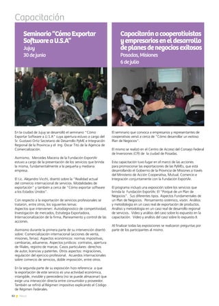 82 News
Capacitación
Capacitaránacooperativistas
yempresarioseneldesarrollo
deplanesdenegociosexitosos
Posadas,Misiones
6dejulio
En la ciudad de Jujuy se desarrolló el seminario “Cómo
Exportar Software a U.S.A” cuya apertura estuvo a cargo del
Sr. Gustavo Ortiz Secretario de Desarrollo PyME e Integración
Regional de la Provincia y el Ing. Oscar Tito de la Agencia de
Comercialización.
Asimismo, Mercedes Maceira de la Fundación ExportAr
estuvo a cargo de la presentación de los servicios que brinda
la misma, fundamentalmente a la pequeña y mediana
empresa.
El Lic. Alejandro Vicchi, disertó sobre la “Realidad actual
del comercio internacional de servicios. Modalidades de
exportación” y también a cerca de “Cómo exportar software
a los Estados Unidos”.
Con respecto a la exportación de servicios profesionales se
trataron, entre otros, los siguientes temas:
Aspectos que intervienen: Autodiágnostico de competitividad,
Investigación de mercados, Estrategia Exportadora,
Internacionalización de la firma, Planeamiento y control de las
acciones.
Asimismo durante la primera parte de su intervención disertó
sobre: Comercialización internacional (acciones de venta,
misiones, ferias). Aspectos económicos: normas impositivas,
cambiarias, aduaneras. Aspectos jurídicos: contratos, apertura
de filiales, registro de marcas. Casos particulares: derechos
de autor, licencias y patentes. Otros aspectos: migraciones,
regulación del ejercicio profesional. Acuerdos internacionales
sobre comercio de servicios, doble imposición, entre otros.
En la segunda parte de su exposición hizo referencia a que
la exportación de este servicio es una actividad económica,
intangible, invisible y perecedera (no se puede almacenar) que
exige una interacción directa entre consumidor y proveedor.
También se refirió al Régimen impositivo explicando el Código
de Régimen Federales.
El seminario que convoca a empresarios y representantes de
cooperativas versó a cerca de “Cómo desarrollar un exitoso
Plan de Negocios”.
El mismo se realizó en el Centro de Acceso del Consejo Federal
de Inversiones (CFI) de la ciudad de Posadas.
Esta capacitación tuvo lugar en el marco de las acciones
para promocionar las exportaciones de las PyMEs, que está
desarrollando el Gobierno de la Provincia de Misiones a través
del Ministerio de Acción Cooperativa, Mutual, Comercio e
Integración conjuntamente con la Fundación ExportAr.
El programa incluyó una exposición sobre los servicios que
brinda la Fundación ExportAr. El “Porqué de un Plan de
Negocios”. Sus diferentes tipos. Aspectos Fundamentales de
un Plan de Negocios. Pensamiento sistémico, visión. Análisis
y metodología en un caso real de exportación de productos.
Análisis y metodología en un caso real de desarrollo regional
de servicios. Video y análisis del caso sobre lo expuesto en la
capacitación. Video y análisis del caso sobre lo expuesto II.
Al finalizar todas las exposiciones se realizaron preguntas por
parte de los participantes al mismo.
Seminario“CómoExportar
SoftwareaU.S.A”
Jujuy
30dejunio
 