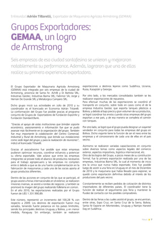 7News
El Grupo Exportador de Maquinaria Agrícola Armstrong
(GEMAA) está integrado por seis empresas de la ciudad de
Armstrong, provincia de Santa Fe: Achilli y Di Battista SRL;
Industrias Geotec; Industrias Baima SRL; Fabrinor SA; Jorge y
Hernán De Grande SRL y Metalúrgica Campero SRL.
Dicho grupo inició sus actividades en Julio de 2010 y su
coordinador es el licenciado en Economía Adrián Tittarelli.
La conformación del Grupo fue posible gracias al programa
conjunto de Grupos de Exportadores de Fundación ExportAr y
Fundación Standard Bank.
“Gracias al apoyo de estas instituciones que brindan soporte
económico, asesoramiento e información fue que se pudo
avanzar más fácilmente en la organización del grupo. También
fue muy importante la colaboración del Centro Comercial,
Industrial y Rural de Armstrong, que brinda sus instalaciones
como sede legal del grupo y para la realización de reuniones”,
indicó el licenciado Tittarelli.
Gracias al asociativismo fue posible que estas empresas
pudieran optimizar recursos, coordinar esfuerzos y potenciar
su oferta exportable. Vale aclarar que entre las empresas
integrantes se provee todo el abanico de productos necesarios
para el trabajo agropecuario y las empresas no compiten
entre sí debido a que se da una fuerte complementación en la
fabricación de maquinarias y cada una de las socias aporta al
grupo productos diferentes.
Dentro de las acciones en conjunto de las que se participó, el
grupo asistió a Ferias internacionales en el exterior, se realizaron
misiones inversas, se asistió a rondas de negocios y también se
promovió la imagen del grupo realizando folletería en común.
En el año 2010, las exportaciones realizadas por el Grupo
fueron de U$S 1.331.990,89.
Este número, representó un incremento del 100,28 % con
respecto a 2009. Los destinos de exportación fueron muy
variados, teniendo fuerte presencia en los países limítrofes,
siendo los principales destinos Uruguay y Bolivia, y en menor
medida, Paraguay. Sin embargo, también se realizaron
exportaciones a destinos lejanos como Sudáfrica, Ucrania,
Rusia, Kazajstán y Georgia.
Por otro lado, a los mercados consolidados también se les
realizaron exportaciones de repuestos.
Para efectuar muchas de las exportaciones se coordinó el
transporte en conjunto, sobre todo en casos como el de la
empresa Industria Geotec que exporta tanques plásticos a
Bolivia, y debido al bajo precio y gran volumen de sus productos,
se logró coordinar los envíos cuando otras empresas del grupo
exportan a ese país, y de esa manera se completa el camión
con tanques.
Por otro lado, se logró que el grupo pueda designar un viajante/
vendedor en conjunto para todas las empresas del grupo en
Bolivia. Dicho viajante tiene la función de ser el nexo entre las
empresas y el concesionario de cada una de ellas en el país
vecino.
Asimismo se realizaron variadas capacitaciones en conjunto
sobre diversos temas como aspectos legales del comercio
exterior, aspectos impositivos, logística internacional, etc.
Otro de los logros del Grupo, a pocos meses de su constitución
formal, fue la primera exportación realizada por una de las
empresas, Industrias Baima SRL, la cual al momento de inicio
era la única que nunca había exportado. Esto fue posible
luego de asistir a una feria en Uruguay en el mes de Diciembre
de 2010 y la maquinaria que había llevado para exponer, se
quedó como exportación definitiva debido al interés de los
productores del país vecino.
Constantemente se reciben pedidos de cotización de distintos
importadores de diferentes países. El coordinador tiene la
función de realizar el seguimiento pos feria y mantener la
fluidez de contacto con los posibles compradores.
Dentro de las ferias a las cuales asistió el grupo, se encuentran,
entre otras, Expo Cruz, en Santa Cruz de la Sierra, Bolivia;
Santa Fé Expone en Montevideo, Uruguay y Nampo Harvest
Day en Sudáfrica.
Grupos Exportadores:
GEMAA, un logro
de Armstrong
Entrevista | Adrián Tittarelli, Exportador de Maquinaria Agrícola Armstrong (GEMAA)
Seis empresas de esa ciudad santafesina se unieron y mejoraron
notablemente su performance. Además, lograron que una de ellas
realice su primera experiencia exportadora.
 