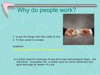Why do people work? 
1. to get the things that they need to live 
2. To feel usuful to sociaty 
Question: 
Is work still work if you don't get paid for it? 
In a world ruled for economic forces and huge technological steps, the 
individual successful life is based upon an active behaviour and 
good earnings by means of a job. 
 